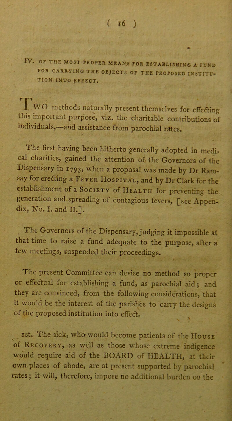 IV. OF THE MOST PROPER MEANS rOR ESTABLISHING A FUND FOR CARR-YING THE OBJECTS OF THE PROPOSED INSTITU- TION INTO EFFECT, Iwo methods naturally present themselves for effecting this important purpose, viz. the charitable contributions of individuals,—and assistance from parochial rites. The first having been hitherto generally adopted in medi- cal chaiities, gained the attention of the Governors of the Dispensary in 1793, when a proposal was made by Dr Ram- say for erecting a Fever Hospital, and by Dr Clark for the establishment of a Society of Health for preventing the generation and spreading of contagious fevers, [see Appen- dix, No. I. and II.]. The Governors of the Dispensary, judging it impossible at that time to raise a fund adequate to the purpose, after a few meetings, suspended their proceedings. The present Committee can devise no method so proper or effectual for establishing a fund, as parochial aid; and they are convinced, from the following considerations, that it would be the interest of the parishes to carry the designs of the proposed institution into effedt. 1st. The sick, who would become patients of the House of Recovery, as well as those whose extreme indigence would require aid of the BOARD of HEALTH, at their own places of abode, are at present supported by parochial rates; it will, therefore, impose no additional burden on the