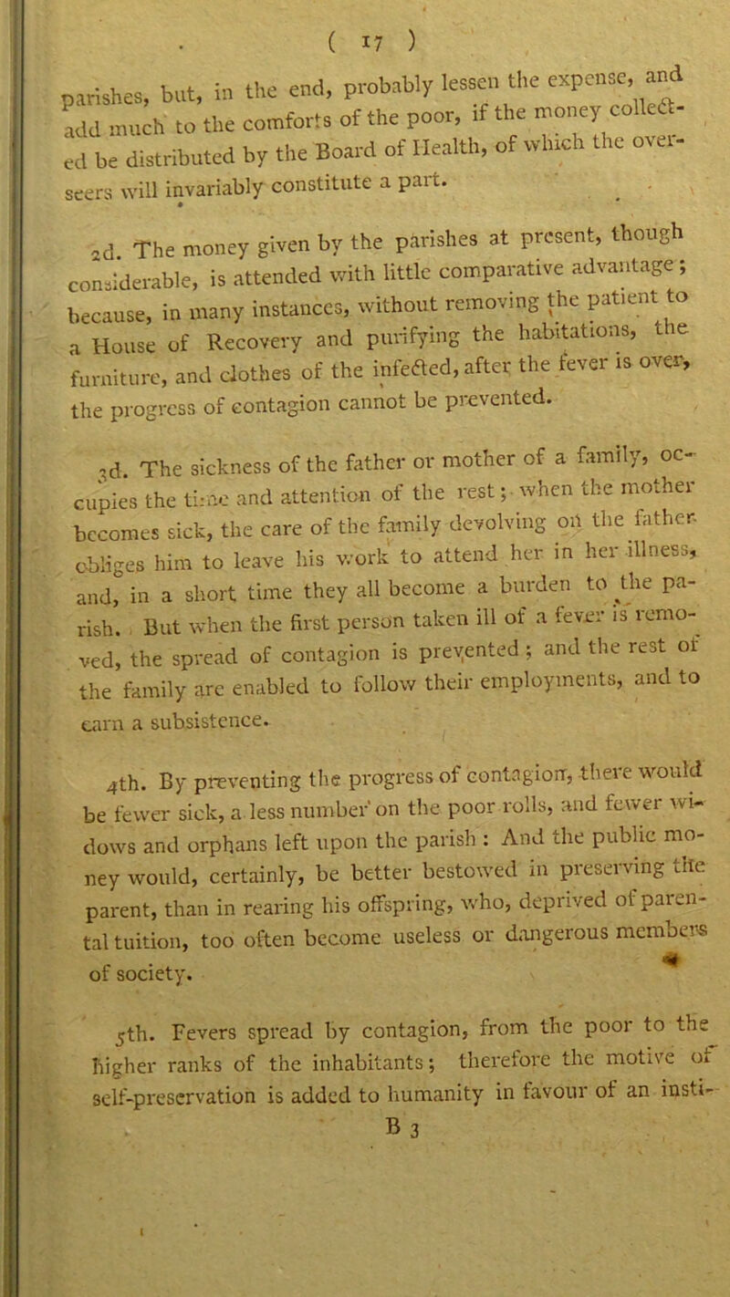 parishes, but, in the end, probably lessen the expense, and ‘add much to the comforts of the poor, if the money co ec «d be distributed by the Board of Health, of which the over- seers will invariably constitute a pai t. 2d The money given by the parishes at present, though considerable, is attended with little comparative advantage; because, in many instances, without removing the patient to a House of Recovery and purifying the habitations, t e furniture, and clothes of the infeded, after the fever is over, the progress of contagion cannot be prevented. ,d. The sickness of the father or mother of a family, oc- cupies the time and attention of the rest; when the mother becomes sick, the care of the family devolving on the lather, obliges him to leave his work to attend her in her illness, and, in a short time they all become a burden to ^the pa- rish. But when the first person taken ill of a lever is remo- ved, the spread of contagion is prevented; and the rest of the family arc enabled to follow their employments, and to earn a subsistence. 4th. By preventing the progress of contagion, there would be fewer sick, a less number on the poor rolls, and fewer wi- dows and orphans left upon the parish : And the public mo- ney would, certainly, be better bestowed in preserving the parent, than in rearing his offspring, who, deprived of paren- tal tuition, too often become useless or dangerous members of society. jth. Fevers spread by contagion, from the poor to the higher ranks of the inhabitants; therefore the motive oi self-preservation is added to humanity in favour of an insti- B3 I