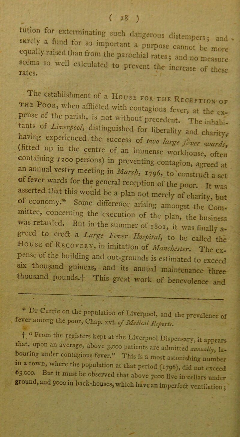 tution for exterminating such dangerous dislen.pers- and J! “ flmd tor so 'mP°rtant a purpose cannot be fore equally raised than from the parochial rates; and no measure seems so well calculated to prevent the increase of these **EtCS» The establishment of a House for the Reception- of the Poor, when afflidted with contagious fever, at the ex- pense o the parish, is not without'precedent. The inhabi tants of Liverpool, distinguished for liberality and charity' havm experienced the success of** large fiver WJS\ (fated up in the centre of an immense workhouse, often containing 1200 persons) in preventing contagion, agreed at an annual vestry meeting in March, i796, to construct a set Ob fever wards for the general reception of the poor. It was asserted that this would be a plan not merely of charity, but of economy.* Some difference arising amongst the Com- mittee, concerning the execution of the plan, the business was retarded. But in the summer of 1S01, it was finally a- greed to eredt a Large Fever Hospital, to be called the House of Recovery, in imitation of Manchester. The ex- pense of the building and out-grounds is estimated to exceed six thousand guineas, and its annual maintenance three thousand pounds.f This great work of benevolence and * Dr Curne on the population of Liverpool, and the prevalence of fever among the poor, Chap. xvi. of Medical Reports. f. “ From the registers kept at the Liverpool Dispensary, it appears tnat, upon an average, above 3,000 patients are admitted annually la- bouring under contagious fever ” This is a most astonishing number ” a t0Wn’ Where the P°PuIation at that period (1796), did not exceed 63 000. But it must be observed that above 7000 live in-cellars under ground, and 9000 in back-houses, which have an imperfect ventilation •