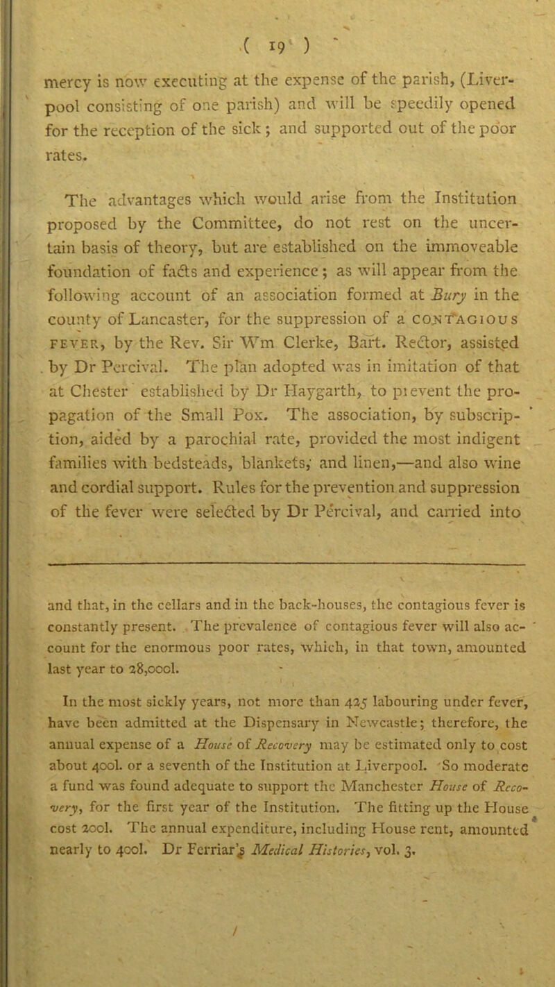 ( r9l ) mercy is now executing at the expense of the parish, (Liver- pool consisting of one parish) and will be speedily opened for the reception of the sick ; and supported out of the poor rates. The advantages which would arise from the Institution proposed by the Committee, do not rest on the uncer- tain basis of theory, but are established on the immoveable foundation of fafts and experience; as will appear from the following account of an association formed at Bury in the county of Lancaster, for the suppression of a contagious fever, by the Rev. Sir Wm Clerke, Baft. Rector, assisted by Dr Percival. The plan adopted was in imitation of that at Chester established by Dr Haygarth, to pi event the pro- pagation of the Small Pox. The association, by subscrip- tion, aided by a parochial rate, provided the most indigent families with bedsteads, blankets,' and linen,—and also wine and cordial support. Rules for the prevention and suppression of the fever were selected by Dr Percival, and earned into and that, in the cellars and in the back-houses, the contagious fever is constantly present. The prevalence of contagious fever will also ac- count for the enormous poor rates, which, in that town, amounted last year to 28,oocl. In the most sickly years, not more than 425 labouring under fever, have been admitted at the Dispensary in Newcastle; therefore, the annual expense of a House of Recovery may be estimated only to cost about 400I. or a seventh of the Institution at Liverpool. So moderate a fund was found adequate to support the Manchester House of Reco- very, for the first year of the Institution. The fitting up the House cost 200I. The annual expenditure, including House rent, amounted nearly to 400I. Dr Ferriar’^ Medical Histories, vol. 3. /