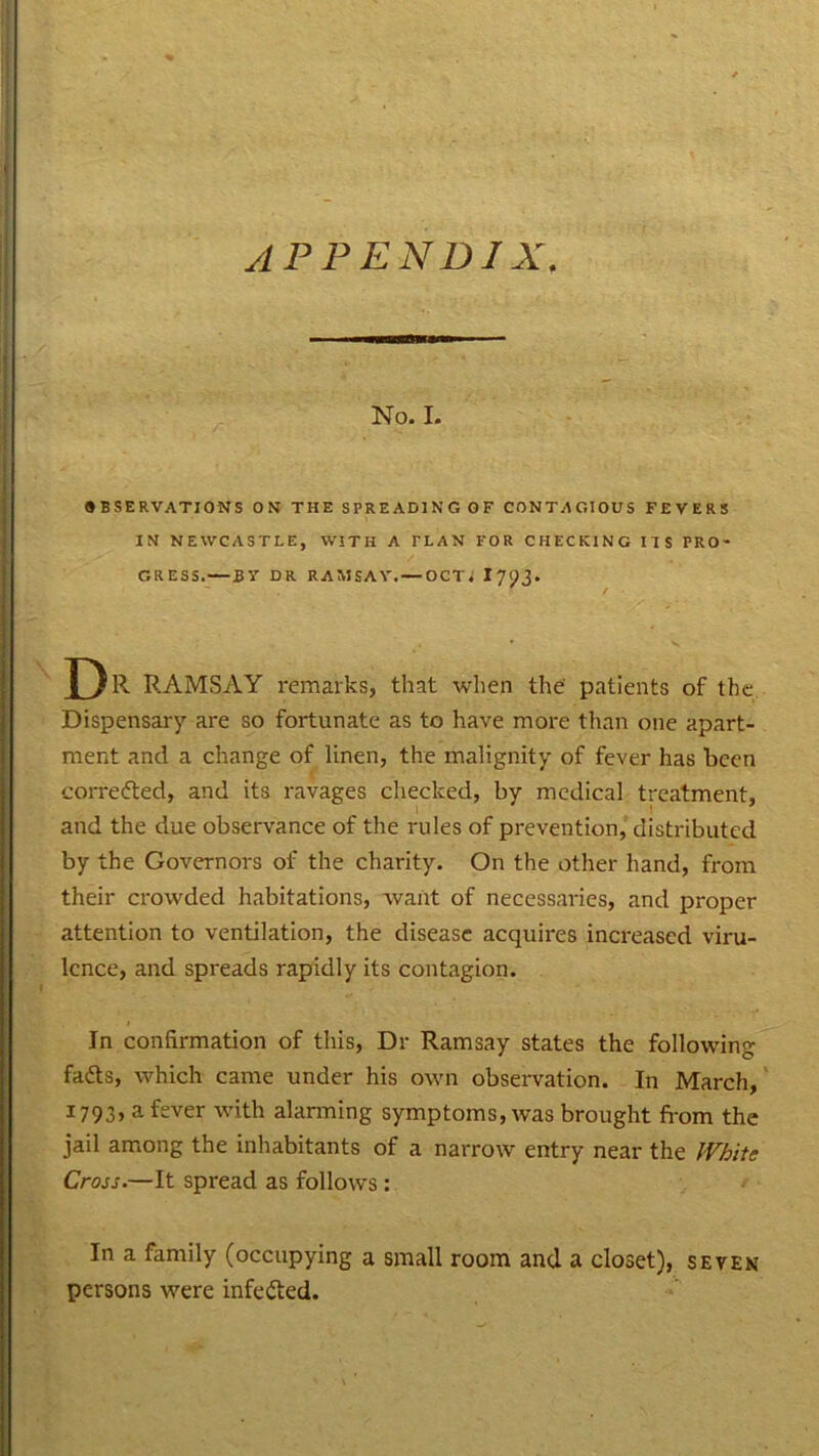No. I. OBSERVATIONS ON THE SPREADING OF CONTAGIOUS FEVERS IN NEWCASTLE, WITH A PLAN FOR CHECKING IIS PRO- GRESS. B V DR RAMSAY. — OCTJ I 7^3- D R RAMSAY remarks, that when the patients of the Dispensary are so fortunate as to have more than one apart- ment and a change of linen, the malignity of fever has been correfted, and its ravages checked, by medical treatment, and the due observance of the rules of prevention, distributed by the Governors of the charity. On the other hand, from their crowded habitations, want of necessaries, and proper attention to ventilation, the disease acquires increased viru- lence, and spreads rapidly its contagion. In confirmation of this, Dr Ramsay states the following- fads, which came under his own observation. In March, 1793, a fever with alarming symptoms, was brought from the jail among the inhabitants of a narrow entry near the White Cross.—It spread as follows : In a family (occupying a small room and a closet), seven persons were infeded.
