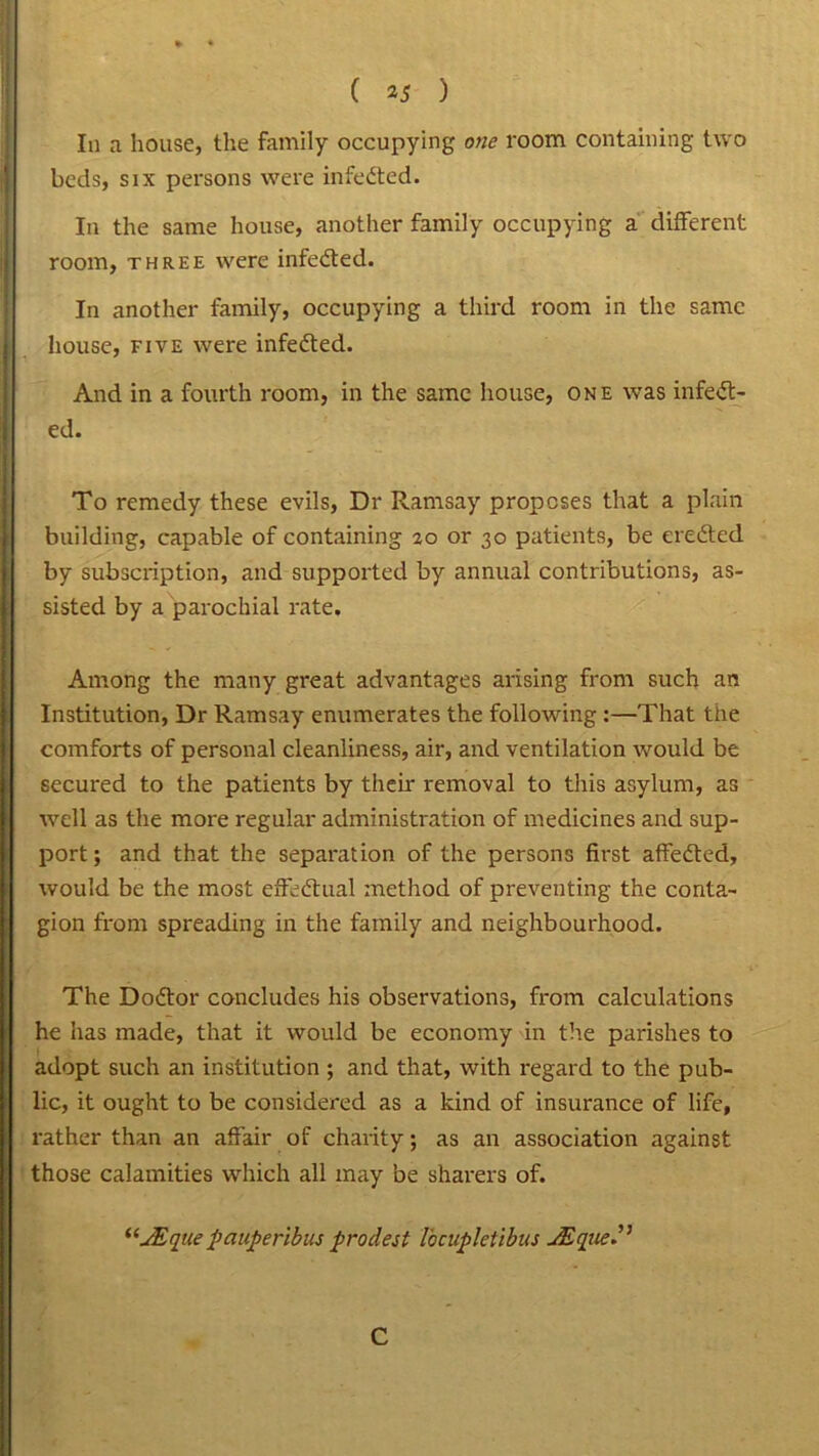 In a house, the family occupying one room containing two beds, six persons were infedted. In the same house, another family occupying a different room, three were infedted. In another family, occupying a third room in the same house, five were infedted. And in a fourth room, in the same house, one was infedt- ed. To remedy these evils, Dr Ramsay proposes that a plain building, capable of containing 20 or 30 patients, be eredted by subscription, and supported by annual contributions, as- sisted by a parochial rate. Among the many great advantages arising from such an Institution, Dr Ramsay enumerates the following:—That the comforts of personal cleanliness, air, and ventilation would be secured to the patients by their removal to this asylum, as well as the more regular administration of medicines and sup- port; and that the separation of the persons first affedted, would be the most effedtual method of preventing the conta- gion from spreading in the family and neighbourhood. The Dodtor concludes his observations, from calculations he has made, that it would be economy in the parishes to adopt such an institution ; and that, with regard to the pub- lic, it ought to be considered as a kind of insurance of life, rather than an affair of charity; as an association against those calamities which all may be sharers of. “JEque pauperibus prodest Vocupletibus JEqye”
