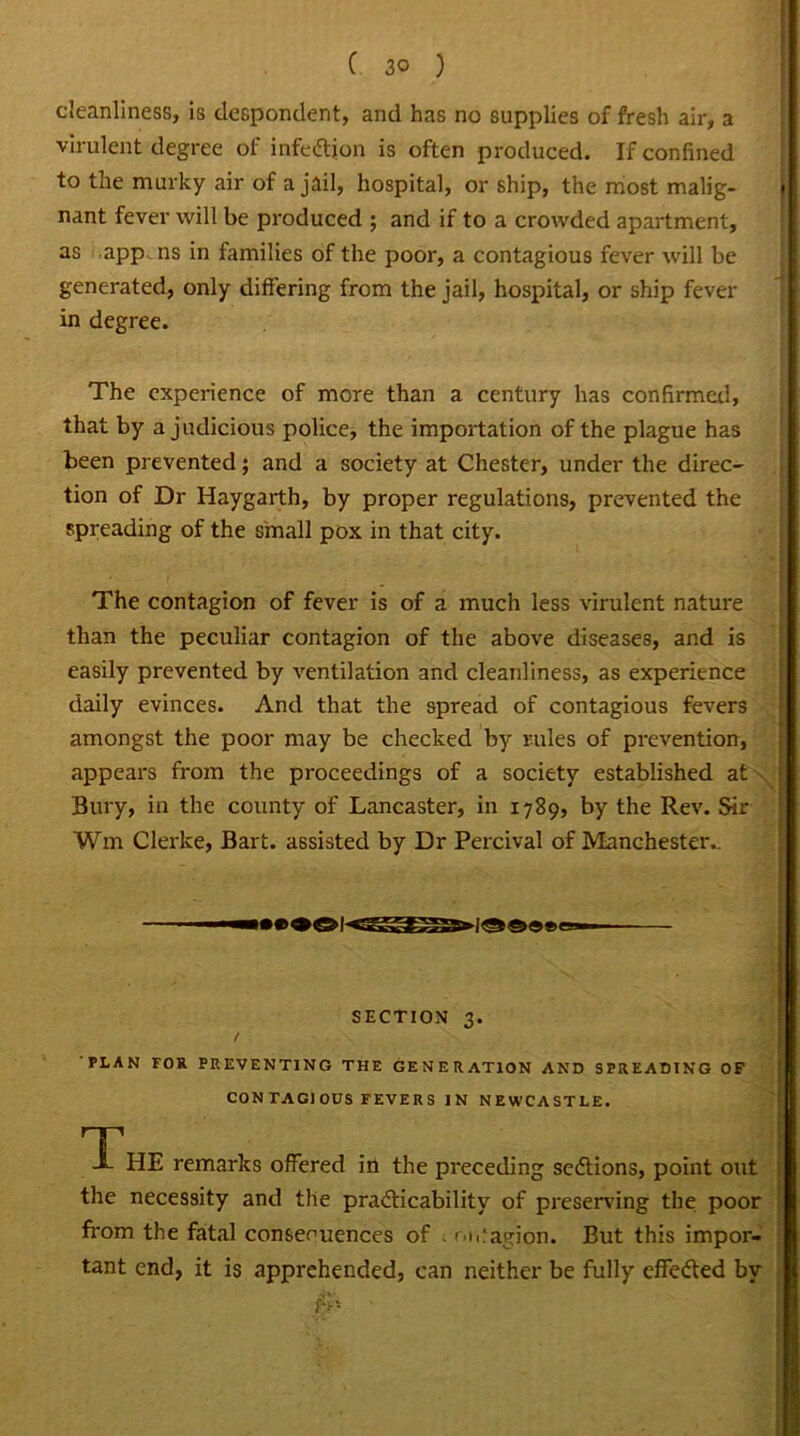 virulent degree of infeCtion is often produced. If confined to the murky air of a jail, hospital, or ship, the most malig- » nant fever will be produced ; and if to a crowded apartment, as app ns in families of the poor, a contagious fever will be generated, only differing from the jail, hospital, or ship fever in degree. The experience of more than a century has confirmed, that by a judicious police, the importation of the plague has been prevented; and a society at Chester, under the direc- tion of Dr Haygarth, by proper regulations, prevented the spreading of the small pox in that city. The contagion of fever is of a much less virulent nature than the peculiar contagion of the above diseases, and is easily prevented by ventilation and cleanliness, as experience daily evinces. And that the spread of contagious fevers amongst the poor may be checked by rules of prevention, appears from the proceedings of a society established at Bury, in the county of Lancaster, in 1789, by the Rev. Sir Wm Clerke, Bart, assisted by Dr Percival of Manchester.. - . SECTION q. . PLAN FOR PREVENTING THE GENERATION AND SPREADING OF CONTAGIOUS FEVERS IN NEWCASTLE. T JL HE remarks offered in the preceding sections, point out the necessity and the practicability of preserving the poor from the fatal consequences of . ontagion. But this impor- tant end, it is apprehended, can neither be fully effected by