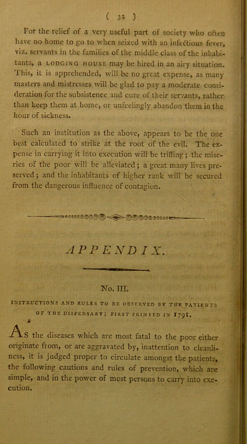 ( 3* ) For the relief of a very useful part of society who often have no home to go to when seized with an infectious fever, viz. servants in the families of the middle class of the inhabi- tants, a lodging house may be hired in an airy situation. This, it is apprehended, will be no great expense, as many masters and mistresses will be glad to pay a moderate consi- deration for the subsistence and cure of their servants, rather than keep them at home, or unfeelingly abandon them in the hour of sickness. Such an institution as the above, appears to be the one best calculated to strike at the root of the evil. The ex- pense in carrying it into execution will be trifling; the mise- ries of the poor will be alleviated; a great many lives pre- served ; and the inhabitants of higher rank will be secured from the dangerous influence of contagion. *=> e«s®0® ©@, g)(8) sosoae APPEND IX. No. III. INSTRUCTIONS AND RULES TO BE OBSERVED BY THE PATIENTS OF THE DISPENSARY; FIRST riUNIED IN I79I. 4 As the diseases which are most fatal to the poor either originate from, or are aggravated by, inattention to cleanli- ness, it is judged proper to circulate amongst the patients, the following cautions and rules of prevention, which are simple, and in the power of most persons to carry into exe- cution.