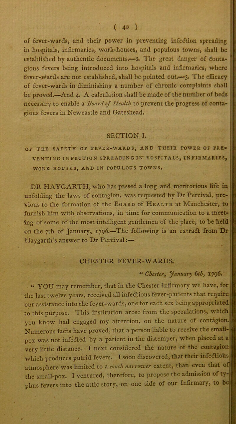 of fever-wards, and their power in preventing infection spreading in hospitals, infirmaries, work-houses, and populous towns, shall be established by authentic documents.—2. The great danger of Conta- gious fevers being introduced into hospitals and infirmaries, where fever-wards are not established, shall be pointed out.—3. The efficacy of fever-wards in diminishing a number of chronic complaints shall j be proved.—And 4. A calculation shall be made of the number of beds j necessary to enable a Board of Health to prevent the progress of conta- ; gious fevers in Newcastle and Gateshead. SECTION I. OF THE SAFETY OF FEVER-WARDS, AND THEIR POWER OF FRE* VENTING I N FECTION SPREADINGIN HO SPITA LS, IN FIR MA R1E S, WORK HOUSES, AND IN POPULOUS TOWNS. DR HAYGARTH, who has passed a long and meritorious life in unfolding the laws of contagion, was requested by Dr Percival, pre- vious to the formation of the Board of Health at Manchester, to furnish him With observations, in time for communication to a meet- ing of some of the most intelligent gentlemen of the place, to be held on the 7th of January, 1796.—The following is an extract from Dr Haygarth’s answer to Dr Percival:— CHESTER FEVER-WARDS. “ Chester, January 6th, 1796. “ YOU may remember, that in the Chester Infirmary we have, for the last twelve years, received all infectious fever-patients that require our assistance into the fever-wards, one for each sex being appropriated to this purpose. This institution arose from the speculations, which you know had engaged my attention, on the nature of contagion. Numerous facts have proved, that a person liable to receive the small- pox was not infected by a patient in the distemper, when placed at a very little distance. I next considered the nature of the contagion which produces putrid fevers. I soon discovered, that their infectious atmosphere was limited to a much narrower extent, than even that of the small-pox. I ventured, therefore, to propose the admission of ty- phus fevers into the attic story, on one side of our Infirmary, to be > /