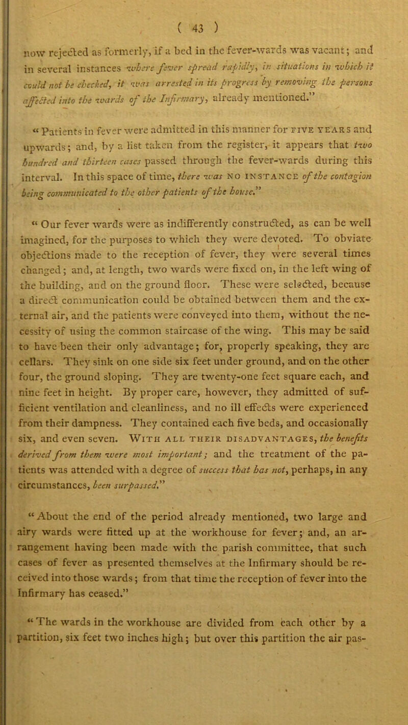 now rejected as formerly, if a bed in the fever-wards was vacant; and in several instances where fever spread rapidly, in situations in which ii could not be checked, it was arrested in its progress by removing the persons afcited into the wards of the Infirmary, already mentioned.” « Patients in fever were admitted in this manner for five tears and upwards; and, by a list taken from the register, it appears that two hundred and thirteen cases passed through the fever-wards during this interval. In this space of time, there was no instance of the contagion being communicated to the other patients of the house.” « Our fever wards were as indifferently constructed, as can be well imagined, for the purposes to which they were devoted. To obviate objections made to the reception of fever, they were several times changed; and, at length, two wards were fixed on, in the left wing of the building, and on the ground floor. These were selected, because a direct communication could be obtained between them and the ex- ternal air, and the patients were conveyed into them, without the ne- cessity of using the common staircase of the wing. This may be said to have been their only advantage; for, properly speaking, they are cellars. They sink on one side six feet under ground, and on the other four, the ground sloping. They are twenty-one feet square each, and nine feet in height. By proper care, however, they admitted of suf- ficient ventilation and cleanliness, and no ill effedls were experienced from their dampness. They contained each five beds, and occasionally six, and even seven. With all their disadvantages, the benefits derived from them were most important; and the treatment of the pa- tients was attended with a degree of success that has not, perhaps, in any circumstances, been surpassed” “About the end of the period already mentioned, two large and airy wards were fitted up at the workhouse for fever; and, an ar- rangement having been made with the parish committee, that such cases of fever as presented themselves at the Infirmary should be re- ceived into those wards; from that time the reception of fever into the Infirmary has ceased.” “ The wards in the workhouse are divided from each other by a partition, six feet two inches high; but over this partition the air pas-