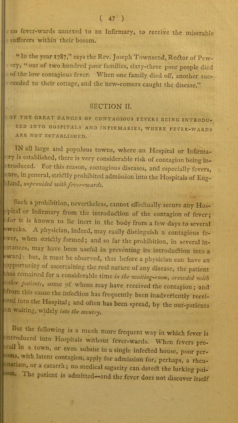 no fever-wards annexed to an Infirmary, to receive the miserable sufferers within their bosom. “ Jn the year 1787,” says the Rev. Joseph Townsend, ReCtor of Pew- sey, “ out of two hundred poor families, sixty-three poor people died of the low contagious fever. When one family died off, another suc- ceeded to their cottage, and the new-comers caught the disease.” SECTION II. OF THE GREAT DANGER OF CONTAGIOUS FEVERS BEING INTRODU- CED INTO HOSPITALS AND INFIRMARIES, WHERE FEVER-WARDS ARE NOT ESTABLISHED. IN all large and populous towns, where an Hospital or Infirma- ry is established, there is very considerable risk of contagion being in- troduced. For this reason, contagious diseases, and especially fevers, are, in general, strictly prohibited admission into the Hospitals of Eng- land, /provided •.with fever-wards. Such a prohibition, nevertheless, cannot effectually secure any Hos- pital or Infirmary from the introduction of the contagion of fever; for it is known to lie inert in the body from a few days to several nweeks. A physician, indeed, may easily distinguish a contagious fe- ' ter, when strictly formed; and so far the prohibition, in several in- • stances, may have been useful in preventing its introduction into a ; rward: but, it must be observed, that before a physician can have an opportunity of ascertaining the real nature of any disease, the patient I has remained for a considerable time in the waiting-room, crowded with •liter patients, some of whom may have received the contagion ; and .rom ,his cause the infection has frequently been inadvertently recei- ved into the Hospital; and often has been spread, by the out-patients . n waiting, widely into the country. Cut the following is a much more frequent way in which fever is ntreduced into Hospitals without fever-wards. When fevers pre- •ail in a town, or even subsist in a single infeCted house, poor per- > ons, with latent contagion, apply for admission for, perhaps, a rheu- natism, or a catarrh; no medical sagacity can deteCl the lurking poi- °n‘ 1 he Paticnt is admitted—and the fever does not discover itself