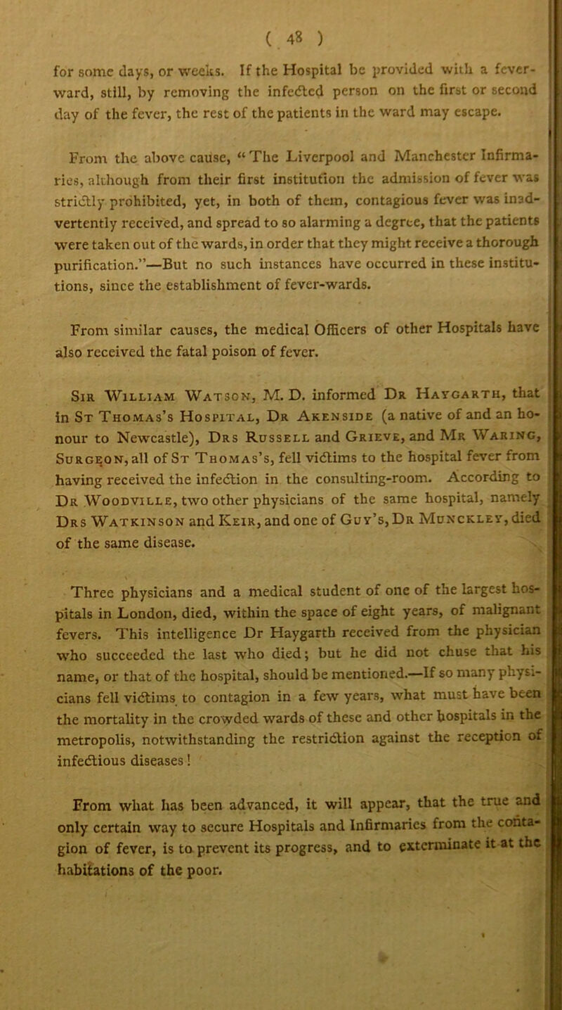 for some days, or weeks. If the Hospital be provided with a fever- ward, still, by removing the infedted person on the first or second ; day of the fever, the rest of the patients in the ward may escape. Front the above cause, “ The Liverpool and Manchester Infirma- ? ries, although from their first institution the admission of fever was j strictly prohibited, yet, in both of them, contagious fever was in3d- j vertently received, and spread to so alarming a degree, that the patients W'ere taken out of the wards, in order that they might receive a thorough purification.”—But no such instances have occurred in these institu- tions, since the establishment of fever-wards. Front similar causes, the medical Officers of other Hospitals have • also received the fatal poison of fever. Sir William Watson, M. D. informed Dr Haygarth, that in St Thomas’s Hospital, Dr Akenside (a native of and an ho- nour to Newcastle), Drs Russell and Grieve, and Mr Waring, Surgeon, all of St Thomas’s, fell vidtims to the hospital fever from having received the infedtion in the consulting-room. According to Dr Woodville, two other physicians of the same hospital, namely Drs Watkinson and Keir, and one of Guv’s, Dr MuxcKLEV,died of the same disease. Three physicians and a medical student of one of the largest hos- pitals in London, died, within the space of eight years, of malignant fevers. This intelligence Dr Haygarth received from the physician who succeeded the last who died; but he did not chuse that his name, or that of the hospital, should be mentioned.—If so many physi- cians fell vidtims to contagion in a few years, what must have been the mortality in the crowded wrards of these and other hospitals in the metropolis, notwithstanding the restridtion against the reception of infedtious diseases! From what has been advanced, it will appear, that the true and only certain way to secure Hospitals and Infirmaries from the conta- gion of fever, is to prevent its progress, and to exterminate it at the habitations of the poor.
