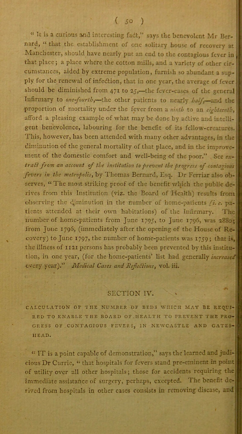 “ It is a curious and interesting fadtsays the benevolent Mr Ber- nard, “ that the establishment of one solitary house of recovery at Manchester, should have nearly put an end to the contagious fever in that place; a place where the cotton mills, and a variety of other cir- cumstances, aided by extreme population, furnish so abundant a sup- ply for the renewal of infedtion, that in one year, the average of fever should be diminished from 471 to 25,—the fevcr-cases of the general Infirmary to one-fourth,—the other patients to nearly half—and the1 proportion of mortality under the fever from a ninth to an eighteenth, j afford a pleasing example of what may be done by adtive and intelli- gent benevolence, labouring for the benefit of its fellow-creatures. This, however, has been attended with many other advantages, in the diminution of the general mortality of that place, and in the improve- ment of the domestic comfort and well-being of the poor.” See ex- trail from an account of the institution to prevent the progress of contagious fevers in the metropolis, by Thomas Bernard, Esq. Dr Ferriar also ob- serves, “The most striking proof of the benefit which the public de-! rives from this Institution (viz. the Board of Health) results from observing the diminution in the number of home-patients //. c. pa- tients attended at their own habitations) of the Infirmary. The number of home-patients from June 1795, to June 1796, was 2880; from June 1796, (immediately after the opening of the House of Re- covery) to June 1797, the number of home-patients was 1759; that is, the illness of 1121 persons has probably been prevented by this institu- tion, in one year, (for the home-patients’ list had generally increaseR every year).” Medical Cases and RefeElions, vol. iii. SECTION IV. CALCULATION OF 'I HE NUMBER OF BEDS WHICH MAY BE REQUI- RED TO ENABLE THE BOARD OF. HEALTH TO PREVENT THE PRO- GRESS OF CONTAGIOUS FEVERS, IN NEWCASTLE AND GATES- HEAD. “ IT is a point capable of demonstration,” says the learned and judi- cious Dr Currie, “ that hospitals for fevers stand pre-eminent in point of utility over all other hospitals; those for accidents requiring the immediate assistartce of surgery, perhaps, excepted. The benefit de- rived from hospitals in other cases consists in removing disease, and