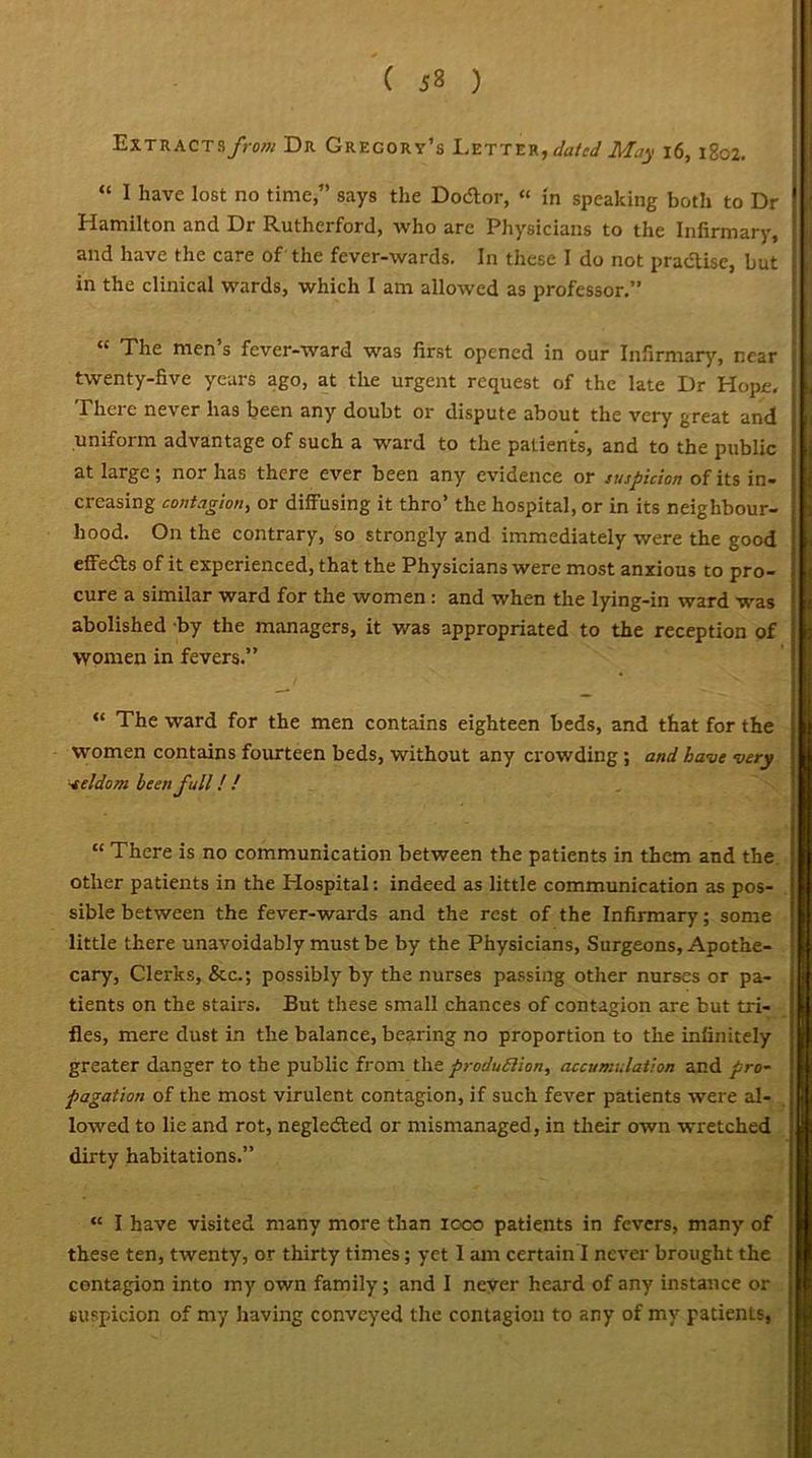 ( 53 ) Extracts/>ow Dr Gregory’s Letter, dated May 16, 1802. “ 1 have lost no time,” says the Do&or, “ in speaking both to Dr Hamilton and Dr Rutherford, who are Physicians to the Infirmary, and have the care of the fever-wards. In these I do not pradlise, but in the clinical wards, which I am allowed as professor.” H The men s fever-ward was first opened in our Infirmary, near twenty-five years ago, at the urgent request of the late Dr Hope. There never has been any doubt or dispute about the very great and uniform advantage of such a ward to the patients, and to the public ! at large; nor has there ever been any evidence or suspicion of its in- creasing contagion, or diffusing it thro’ the hospital, or in its neighbour- hood. On the contrary, so strongly and immediately were the good effedts of it experienced, that the Physicians were most anxious to pro- cure a similar ward for the women : and when the lying-in ward was abolished by the managers, it was appropriated to the reception of women in fevers.” / * ^ “ The ward for the men contains eighteen beds, and that for the women contains fourteen beds, without any crowding ; and. have very •eeldom been full! ! “ There is no communication between the patients in them and the other patients in the Plospital: indeed as little communication as pos- sible between the fever-wards and the rest of the Infirmary; some little there unavoidably must be by the Physicians, Surgeons, Apothe- cary, Clerks, &c.; possibly by the nurses passing other nurses or pa- tients on the stairs. But these small chances of contagion are but tri- fles, mere dust in the balance, bearing no proportion to the infinitely greater danger to the public from the produffion, accumulation and pro- pagation of the most virulent contagion, if such fever patients were al- lowed to lie and rot, negledted or mismanaged, in their own wretched dirty habitations.” “ I have visited many more than 1000 patients in fevers, many of these ten, twenty, or thirty times; yet I am certain I never brought the contagion into my own family; and I never heard of any instance or suspicion of my having conveyed the contagion to any of my patients,