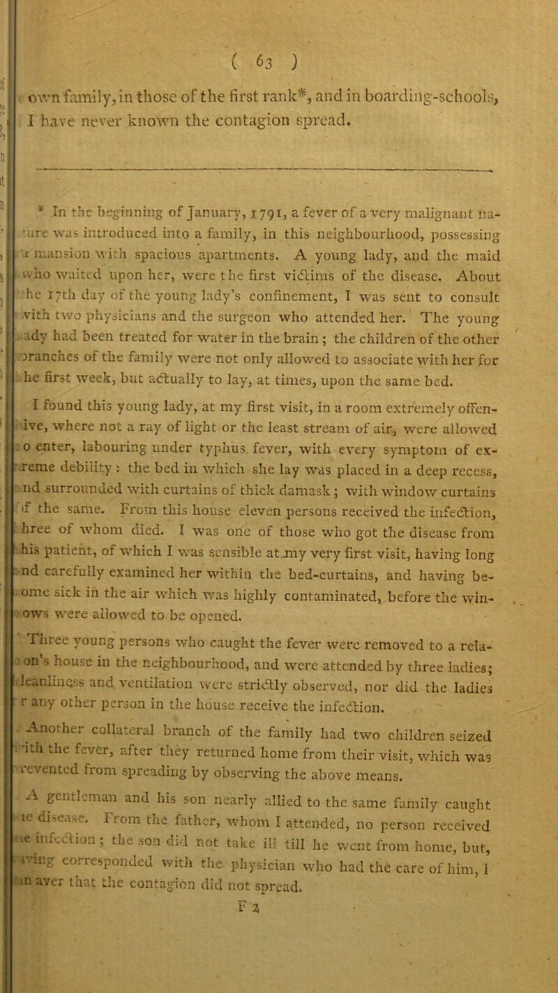 own family, in those of the first rank*, and in boarding-schools, I have never known the contagion spread. * In the beginning of January, 1791, a fever of a very malignant na- ■ure was introduced into a family, in this neighbourhood, possessing a mansion with spacious apartments. A young lady, and the maid who waited upon her, were the first victims of the disease. About he 17th day of the young lady’s confinement, I was sent to consult vith two physicians and the surgeon who attended her. The young ady had been treated for water in the brain; the children of the other tranches of the family were not only allowed to associate with her for he first week, but actually to lay, at times, upon the same bed. I found this young lady, at my first visit, in a room extremely ofFen- ive, where not a ray of light or the least stream of air, were allowed 0 enter, labouring under typhus, fever, with every symptom of ex- reme debility : the bed in which she lay was placed in a deep recess, nd surrounded with curtains of thick damask; with window curtains if the same. From this house eleven persons received the infection, hree of whom died. I was one of those who got the disease from his patient, of which I was sensible at~my very first visit, having long nd carefully examined her within the bed-curtains, and having be- ome sick in the air which was highly contaminated, before the win- ows were allowed to be opened. Three young persons who caught the fever were removed to a rcla- on’s house in the neighbourhood, and were attended by three ladies; leanlinqss and ventilation were strictly observed, nor did the ladies r any other person in the house receive the infection. Another collateral branch of the family had two children seized -ith the fever, after they returned home from their visit, which was revented from spreading by observing the above means. A gentleman and his son nearly allied to the same family caught ie disease. From the father, whom I attended, no person received re infection; the son did not take ill till he went from home, but, 1 rang corresponded witli the physician who had the care of him, I m aver that the contagion did not spread.