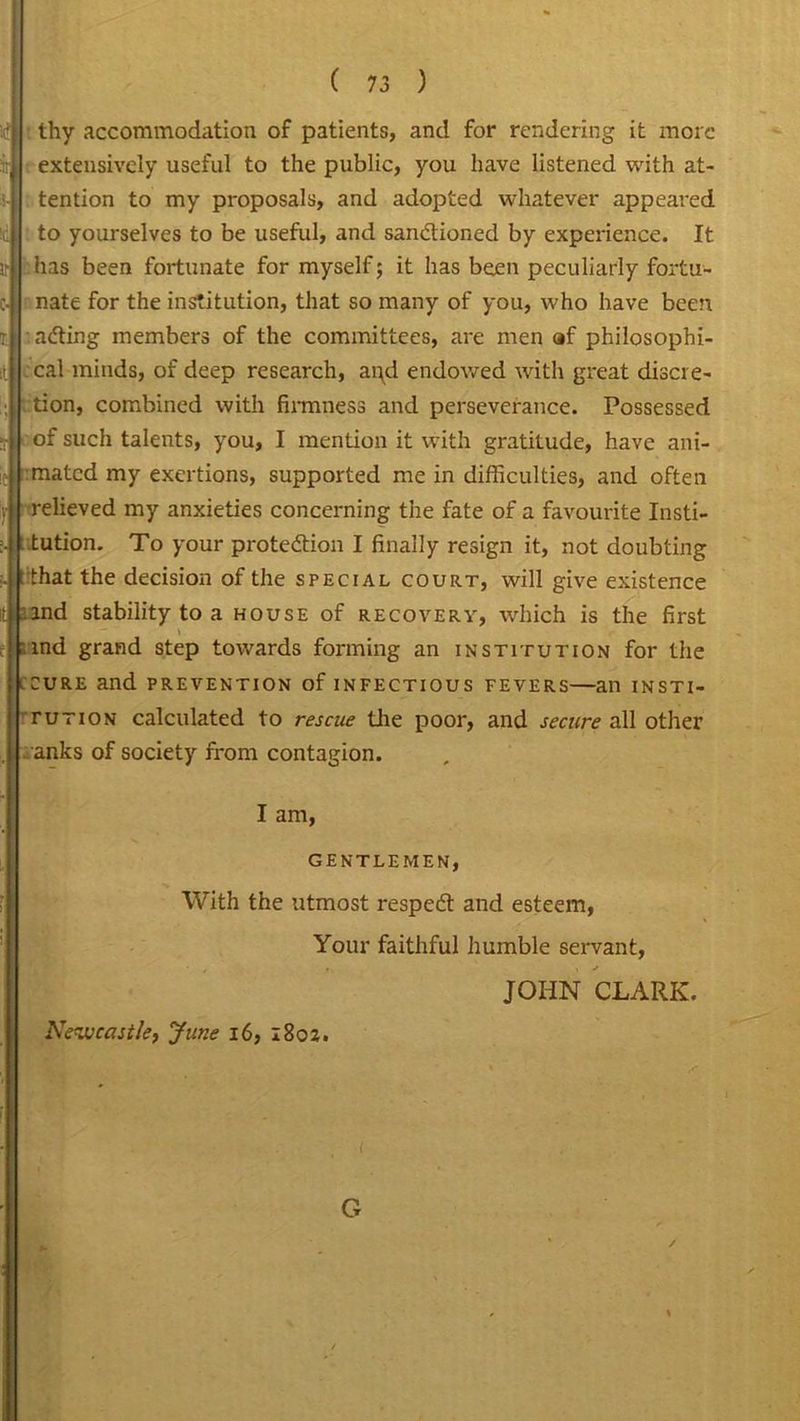]<? thy accommodation of patients, and for rendering it more :!r : extensively useful to the public, you have listened with at- tention to my proposals, and adopted whatever appeared id to yourselves to be useful, and sanctioned by experience. It ir :has been fortunate for myself; it has been peculiarly fortu- c- nate for the institution, that so many of you, who have been t. adting members of the committees, are men af philosophi- cal minds, of deep research, ai\d endowed with great discre- tion, combined with firmness and perseverance. Possessed !r of such talents, you, I mention it with gratitude, have ani- r mated my exertions, supported me in difficulties, and often . relieved my anxieties concerning the fate of a favourite Insti- tution. To your protection I finally resign it, not doubting .. that the decision of the special court, will give existence it ind stability to a house of recovery, which is the first 'md grand step towards forming an institution for the .cure and prevention of infectious fevers—an insti- tution calculated to rescue the poor, and secure all other . anks of society from contagion. I am, GENTLEMEN, With the utmost respeCt and esteem, Your faithful humble servant, JOHN CLARK. Nezveast/e, June 16, 1802. i G