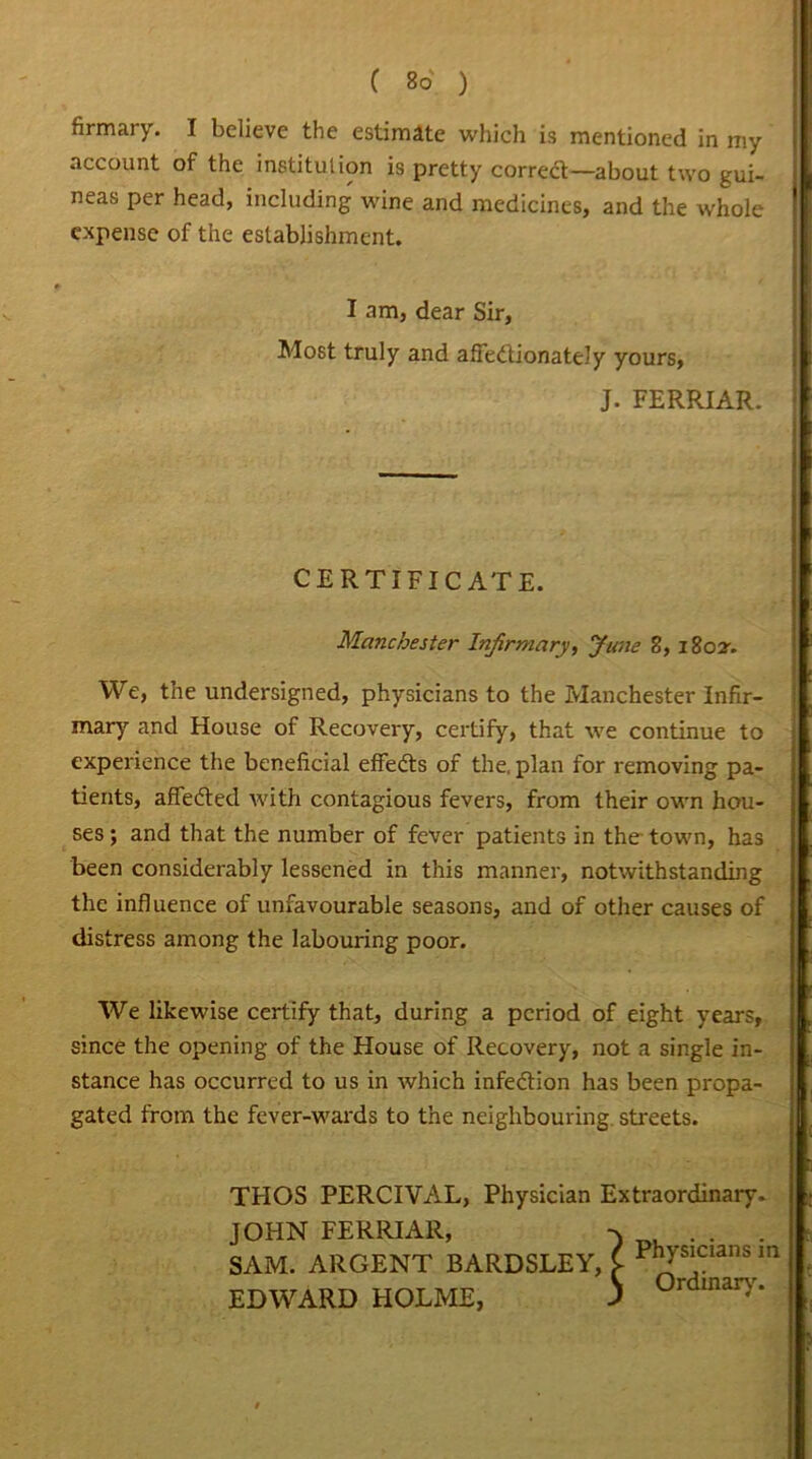C Bo ) firmary. I believe the estimate which is mentioned in my account of the institution is pretty correct—about two gui- neas per head, including wine and medicines, and the whole expense of the establishment. I am, dear Sir, Most truly and affectionately yours, J. FERRIAR. CERTIFICATE. Manchester Infirmary, June 8, 1802-. We, the undersigned, physicians to the Manchester Infir- mary and House of Recovery, certify, that we continue to experience the beneficial effeds of the, plan for removing pa- tients, affeded with contagious fevers, from their own hou- ses ; and that the number of fever patients in the town, has been considerably lessened in this manner, notwithstanding the influence of unfavourable seasons, and of other causes of distress among the labouring poor. We likewise certify that, during a period of eight years, since the opening of the House of Recovery, not a single in- stance has occurred to us in which infection has been propa- gated from the fever-wards to the neighbouring, streets. THOS PERCIVAL, Physician Extraordinary. JOHN FERRIAR, -x . . . SAM. ARGENT BARDSLEY, i P';s'Cia,,sm EDWARD HOLME. 5 0rdmar>''