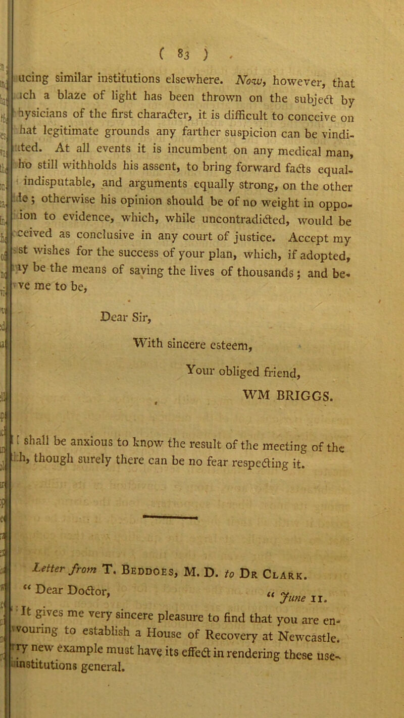 ucing similar institutions elsewhere. Now, however, that iu ■ lch a blaze of light has been thrown on the subjed by hysicians of the first character, it is difficult to conceive on hat legitimate grounds any farther suspicion can be vindi- ited. At all events it is incumbent on any medical man, tfc, ho stiI1 withholds his assent, to bring forward fads equal- indisputable, and arguments equally strong, on the other te; otherwise his opinion should be of no weight in oppo- i°n to evidence, which, while uncontradided, would be ceived as conclusive in any court of justice. Accept my oj ‘st wishes for the success of your plan, which, if adopted, iy be the means of saving the lives of thousands; and be- ve me to be, :d Dear Sir, With sincere esteem, Your obliged friend, WM BRIGGS. ‘ Shall be anxious to know the result of the meeting of the • h, though surely there can be no fear respeding it. Letter from T. Beddoes, M. D. to Dr Clark. “ Dear Doftor, June Ir. It gives me very sincere pleasure to find that you are en- wouring to establish a House of Recovery at Newcastle. rry new example must have its effed in rendering these use- institutions general.