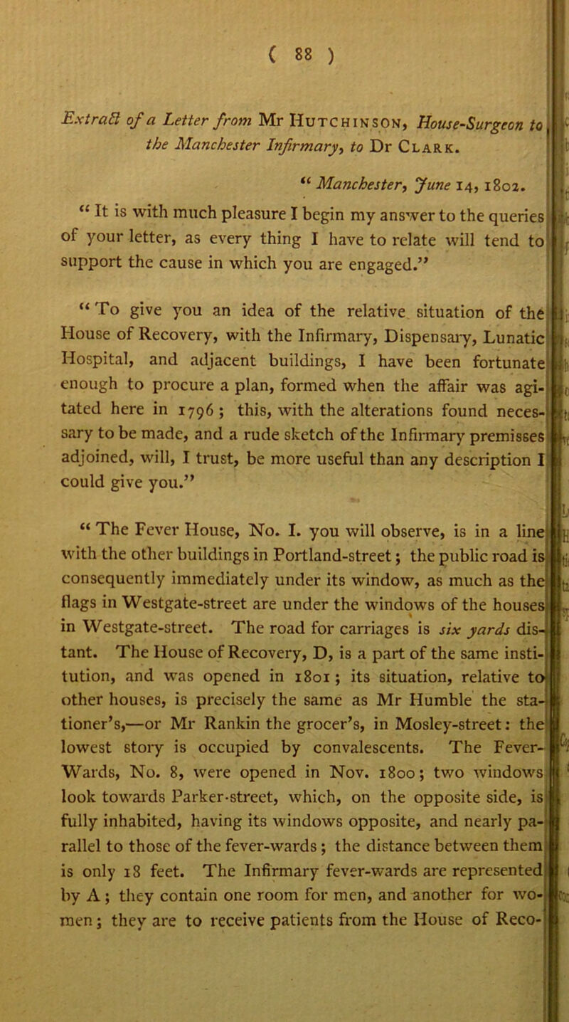 Ext raft of a Letter from Mr Hutchinson, House-Surgeon to the Manchester Infirmary, to Dr Clark. “ Manchester, June 14, 1802. “ It is with much pleasure I begin my answer to the queries of your letter, as every thing I have to relate will tend to support the cause in which you are engaged.” “ To give you an idea of the relative situation of the House of Recovery, with the Infirmary, Dispensary, Lunatic Hospital, and adjacent buildings, I have been fortunate enough to procure a plan, formed when the affair was agl tated here in 1796 ; this, with the alterations found neces- sary to be made, and a rude sketch of the Infirmary premisses adjoined, will, I trust, be more useful than any description I could give you.” “ The Fever House, No. I. you will observe, is in a line with the other buildings in Portland-street; the public road ii consequently immediately under its window, as much as th< flags in Westgate-street are under the windows of the house in Westgate-street. The road for carriages is six yards dis tant. The House of Recovery, D, is a part of the same instl tution, and was opened in 1801; its situation, relative t other houses, is precisely the same as Mr Humble the sta^ tioner’s,—or Mr Rankin the grocer’s, in Mosley-street: the lowest story is occupied by convalescents. The Fever- Wards, No. 8, were opened in Nov. 1800; two windows look towards Parker-street, which, on the opposite side, is fully inhabited, having its windows opposite, and nearly pa rallel to those of the fever-wards; the distance between them is only 18 feet. The Infirmary fever-wards are represented by A; they contain one room for men, and another for wo- men ; they are to receive patients from the House of Reco-