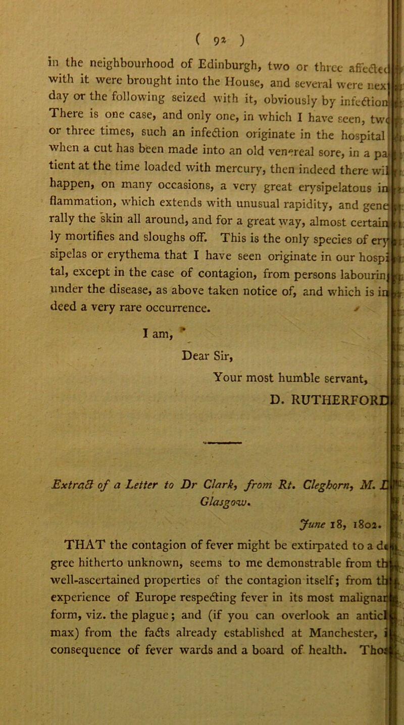 in the neighbourhood of Edinburgh, two or three afiedec with it were brought into the House, and several were nex |L day or the following seized with it, obviously by infedionl There is one case, and only one, in which I have seen, twcC or three times, such an infedion originate in the hospital Uj when a cut has been made into an old venereal sore, in a pal ■ tient at the time loaded with mercury, then indeed there wi L.> happen, on many occasions, a very great erysipelatous inl» fiammation, which extends with unusual rapidity, and geneL: rally the skin all around, and for a great way, almost certainm ly mortifies and sloughs off. This is the only species of eryL sipelas or erythema that I have seen originate in our hosp; K tal, except in the case of contagion, from persons labourin Lj, under the disease, as above taken notice of, and which is ink* deed a very rare occurrence. > ExtraEl of a Letter to Dr Clark, from Rt. Cleghorn, M. THAT the contagion of fever might be extirpated to a dtj gree hitherto unknown, seems to me demonstrable from thl well-ascertained properties of the contagion itself; from tti experience of Europe respeding fever in its most malignac form, viz. the plague; and (if you can overlook an anticl max) from the fads already established at Manchester, i consequence of fever wards and a board of health. Thos I am, Dear Sir, Your most humble servant, d. rutherfor: Glasgow. June 18, 1802