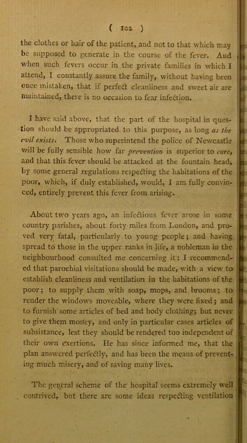 the clothes or hair of the patient, and not to that which may- be supposed to generate in the course of the fever. And when such fevers occur in the private families in which I attend, I constantly assure the family, without having been once mistaken, that if perfedt cleanliness and sweet air are maintained, there is no occasion to fear infection. I have said above, that the part of the hospital in ques- tion should be appropriated to this purpose, as long as the evil exists. Those who superintend the police of Newcastle will be fully sensible how far prevention is superior to cure, and that this fever should be attacked at the fountain head, by some general regulations respedting the habitations of the poor, which, if duly established, would, I am fully convin- ced, entirely prevent this fever from arising. About two years ago, an infectious fever arose in some country parishes, about forty miles from London, and pro- ved very fatal, particularly to young people; and having spread to those in the upper ranks in life, a nobleman in the neighbourhood consulted me concerning it: I recommend- ed that parochial visitations should be made, with a view to establish cleanliness and ventilation in the habitations of the poor; to supply them with soap, mops, and brooms; to render the windows moveable, where they were fixed; and to furnish' some articles of bed and body clothing; but never to give them morfey, and only in particular cases articles of subsistance, lest they should be rendered too independent of their own exertions. He has since informed me, that the plan answered perfectly, and has been the means of prevent- ing much misery, and of saving many lives. The general scheme of the’ hospital seems extremely well contrived, but there are some ideas respecting ventilation