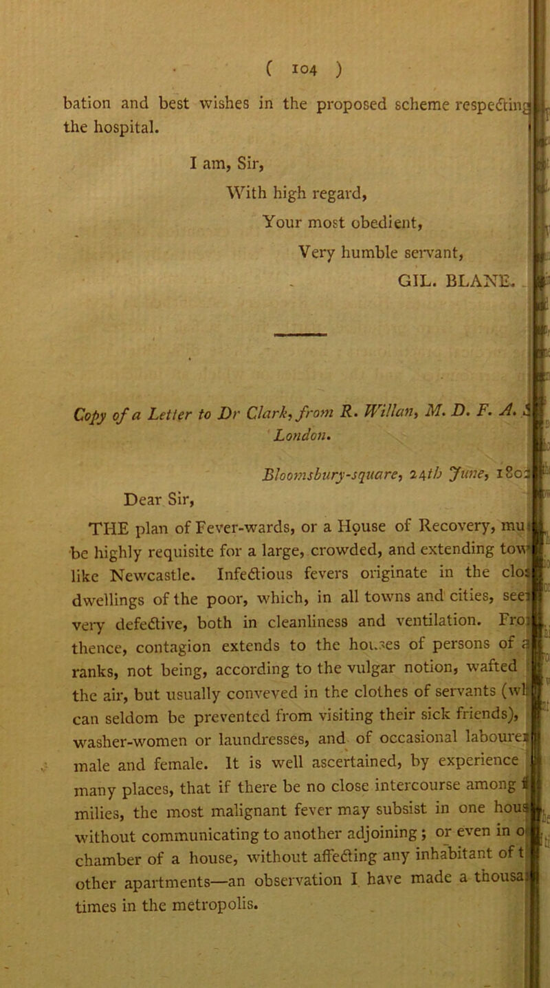 bation and best wishes in the proposed scheme respecting the hospital. I am, Sir, With high regard, Your most obedient, Very humble servant, GIL. BLANE. Copy of a Letter to Dr Chirk, from R • kf Man, M. D. F. A. ' London. Bloomsbury-square, 24th June, 180: Dear Sir, THE plan of Fever-wards, or a Hpuse of Recovery, mutj be highly requisite for a large, crowded, and extending tow like Newcastle. Infectious fevers originate in the clo; dwellings of the poor, which, in all towns and cities, seei very defective, both in cleanliness and ventilation. Fro: thence, contagion extends to the houses of persons of al ranks, not being, according to the vulgar notion, wafted the air, but usually conveved in the clothes of servants (wll can seldom be prevented from visiting their sick friends), washer-women or laundresses, and of occasional laboured male and female. It is well ascertained, by experience many places, that if there be no close intercourse among i milies, the most malignant fever may subsist in one hous without communicating to another adjoining ; or even in o( chamber of a house, without affeCting any inhabitant of t other apartments—an observation I have made a thousas times in the metropolis. Iti