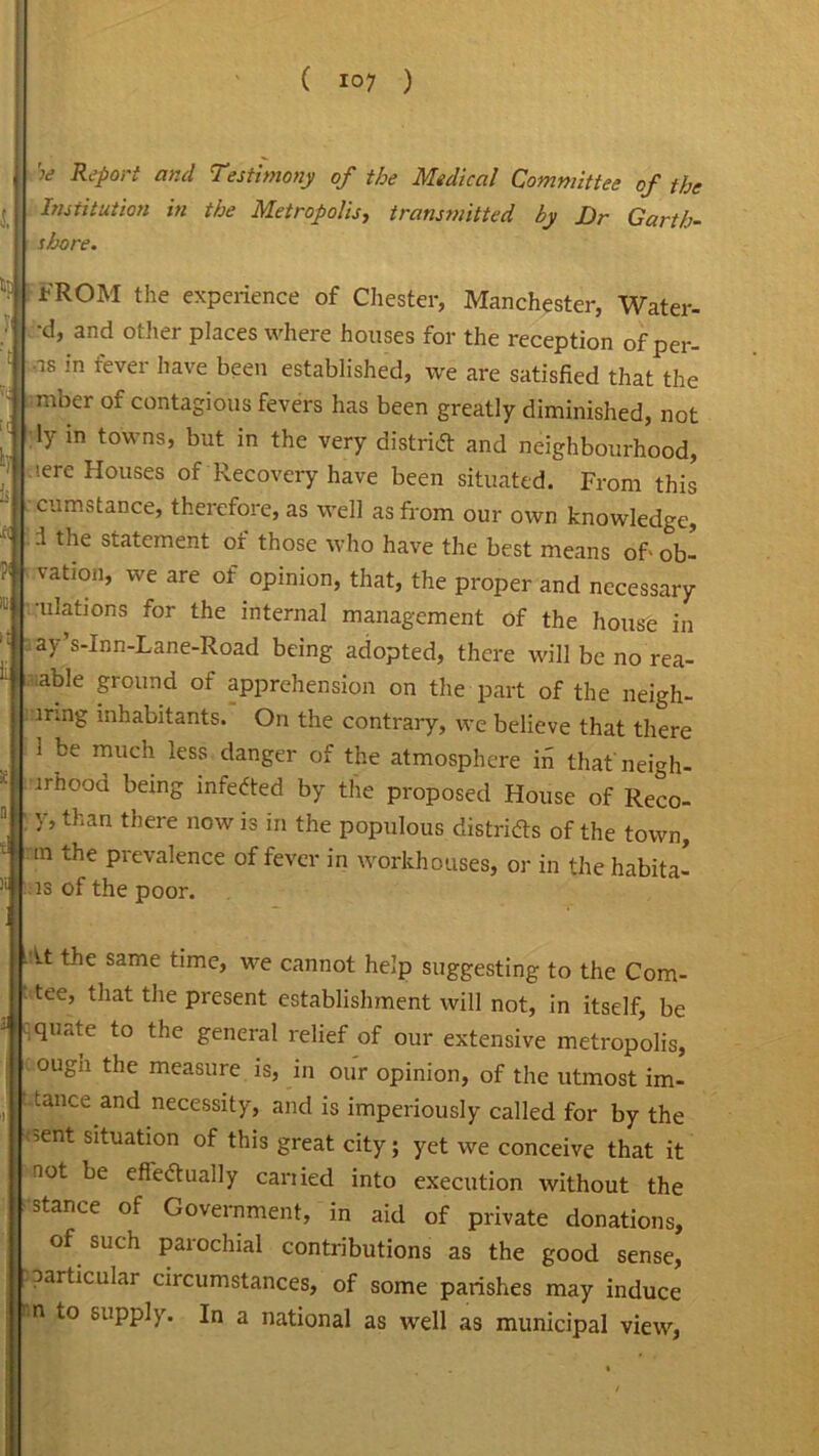 w Report and Testimony of the Medical Committee of the Institution in the Metropolis, transmitted by Dr Garth- shore. FROM the experience of Chester, Manchester, Water- •d, and other places where houses for the reception of per- us in fevei have been established, we are satisfied that the mber of contagious fevers has been greatly diminished, not ly in towns, but in the very district and neighbourhood, iere Houses of Recovery have been situated. From this cumstance, therefore, as well as from our own knowledge, -1 the statement of those who have the best means of' ob- vation, we are of opinion, that, the proper and necessary •illations for the internal management of the house in ay’s-Inn-Lane-Road being adopted, there will be no rea- dable ground of apprehension on the part of the neigh- irmg inhabitants. On the contrary, we believe that there 1 be much less danger of the atmosphere m thatneigh- irhood being infected by the proposed House of Reco- f y, than there now is in the populous districts of the town, m the prevalence of fever in workhouses, or in the habita- ts of the poor. At the same time, we cannot help suggesting to the Corn- tee, that the present establishment will not, in itself, be quate to the general relief of our extensive metropolis, ougn the measure is, in our opinion, of the utmost im- . tance and necessity, and is imperiously called for by the ?ent situation of this great city; yet we conceive that it not be efledually carried into execution without the stance of Government, in aid of private donations, of such parochial contributions as the good sense, particular circumstances, of some parishes may induce n to supply. In a national as well as municipal view,