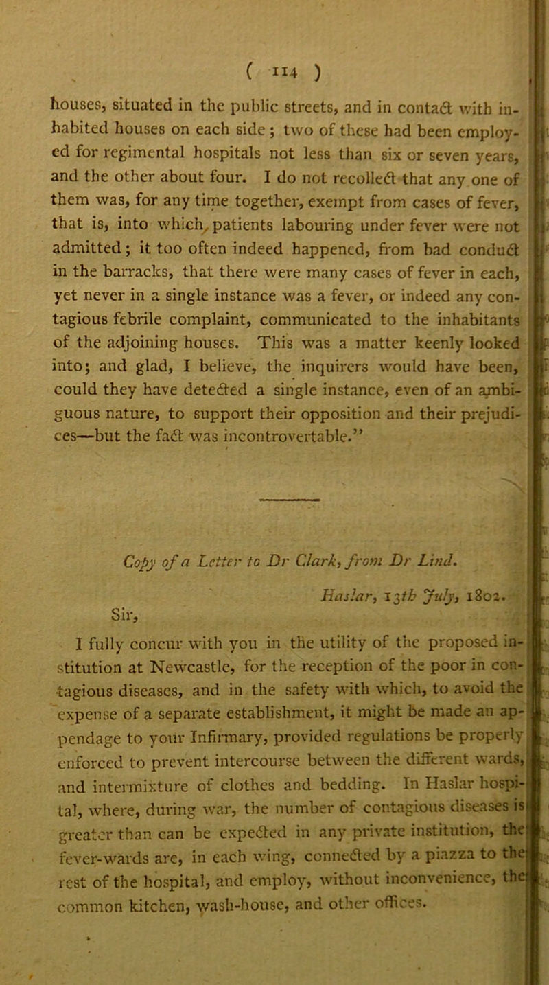 houses, situated in the public streets, and in contad with in- habited houses on each side ; two of these had been employ- ed for regimental hospitals not less than six or seven years, and the other about four. I do not recoiled that any one of them was, for any time together, exempt from cases of fever, that is, into which, patients labouring under fever were not admitted; it too often indeed happened, from bad condud in the barracks, that there were many cases of fever in each, yet never in a single instance was a fever, or indeed any con- tagious febrile complaint, communicated to the inhabitants of the adjoining houses. This was a matter keenly looked into; and glad, I believe, the inquirers would have been, could they have deteded a single instance, even of an axnbi- guous nature, to support their opposition and their prejudi- ces—but the fad was incontrovertable.” Copy of a Letter to Dr Clark, from Dr Lind. Has Jar, I $tb July, i8oj. Sir, I fully concur with you in the utility of the proposed in- stitution at Newcastle, for the reception of the poor in con- ■ tagious diseases, and in the safety with which, to avoid the expense of a separate establishment, it might be made an ap- pendage to your Infirmary, provided regulations be properly enforced to prevent intercourse between the different wards,., and intermixture of clothes and bedding. In Haslar hospi- tal, where, during war, the number of contagious diseases is* greater than can be expeded in any private institution, the: fever-wards are, in each wing, conneded by' a piazza to the rest of the hospital, and employ, without inconvenience, the common kitchen, wash-house, and other offices.
