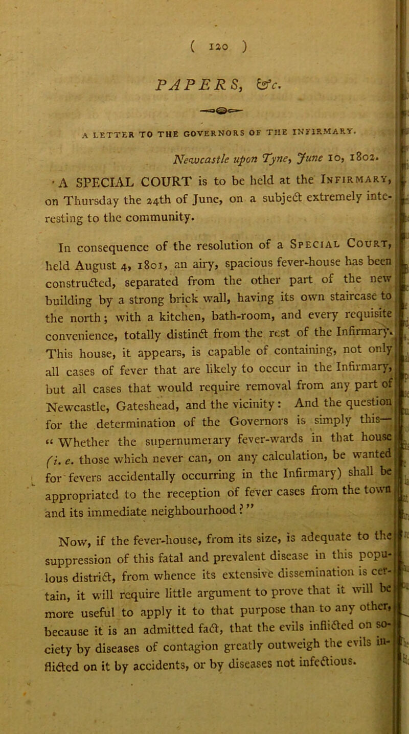 I PAPERS, &5V. A LETTER TO THE GOVERNORS OF THE INFIRMARY. '■ f r Newcastle upon Tyne, June io, 180a. r If' ■A SPECIAL COURT is to be held at the Infirmary,! on Thursday the 214th of June, on a subjed extremely inte- I. resting to the community. In consequence of the resolution of a Special Court, held August 4, 1801, an airy, spacious fever-house has been , constructed, separated from the other part of the new building by a strong brick wall, having its own staircase to the north; with a kitchen, bath-room, and every requisite . convenience, totally distind from the rest of the Infirmar)» This house, it appears, is capable of containing, not onlyj all cases of fever that are likely to occur in the Infirmary,. but all cases that would require removal from any part of Newcastle, Gateshead, and the vicinity : And the question■ for the determination of the Governors is simply this—|J cc Whether the supernumerary fever-wards in that house:! fi. e. those which never can, on any calculation, be wanted If for fevers accidentally occurring in the Infirmary) shall beM appropriated to the reception of fever cases from the town. # and its immediate neighbourhood ? ” ,L Now, if the fever-house, from its size, is adequate to the suppression of this fatal and prevalent disease in this popu- lous district, from whence its extensive dissemination is cer- tain, it will require little argument to prove that it will be more useful to apply it to that purpose than to any other, because it is an admitted fad, that the evils inflidted on so- ciety by diseases of contagion greatly outweigh the evils ia| Aided on it by accidents, or by diseases not infedious. . la.* It