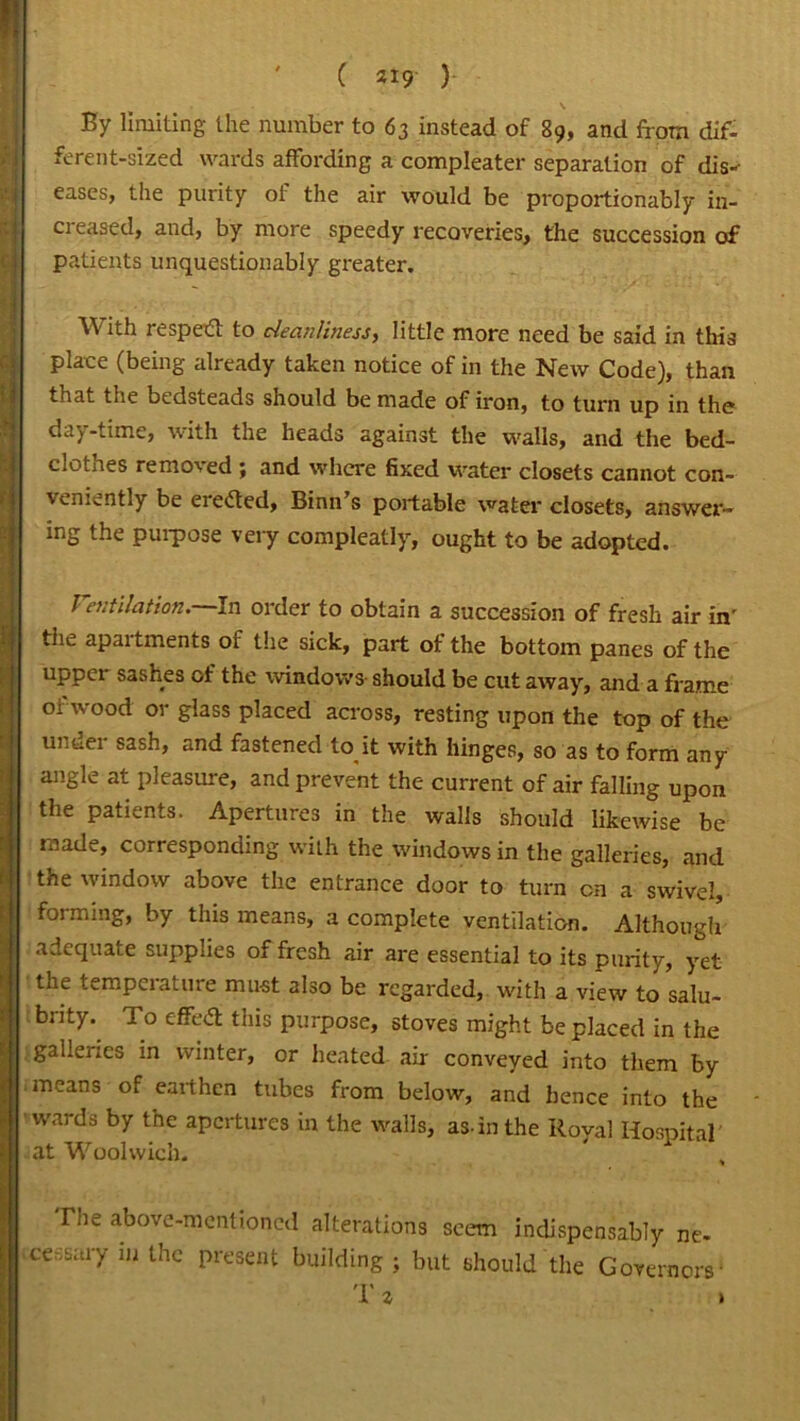 \ By limiting the number to 63 instead of 89, and from dif- ferent-sized wards affording a compleater separation of dis-- eases, the purity of the air would be proportionably in- creased, and, by more speedy recoveries, the succession of patients unquestionably greater. With re sped to cleanliness, little more need be said in this place (being already taken notice of in the New Code), than that the bedsteads should be made of iron, to turn up in the da)-time, with the heads against the walls, and the bed- clothes removed ; and where fixed water closets cannot con- veniently be ereded, Binn’s portable water closets, answer- ing the purpose very compleatly, ought to be adopted. Ventilation. In order to obtain a succession of fresh air in' the apartments of the sick, part of the bottom panes of the upper sashes of the windows should be cut away, and a frame of wood or glass placed across, resting upon the top of the untiei sash, and fastened to it with hinges, so as to form any angle at pleasure, and prevent the current of air falling upon the patients. Apertures in the walls should likewise be made, corresponding with the windows in the galleries, and the window above the entrance door to turn cn a swivel, forming, by this means, a complete ventilation. Although adequate supplies of fresh air are essential to its purity, yet the temperature must also be regarded,, with a view to salu- brity^ To effetf this purpose, stoves might be placed in the galleries in winter, or heated air conveyed into them by means of earthen tubes from below, and hence into the wards by the apertures in the walls, as-in the Royal Hospital at Woolwich. * , Tne above-mentioned alterations seem indispensably ne- icessary m the present building ; but should the Governors' Tz >