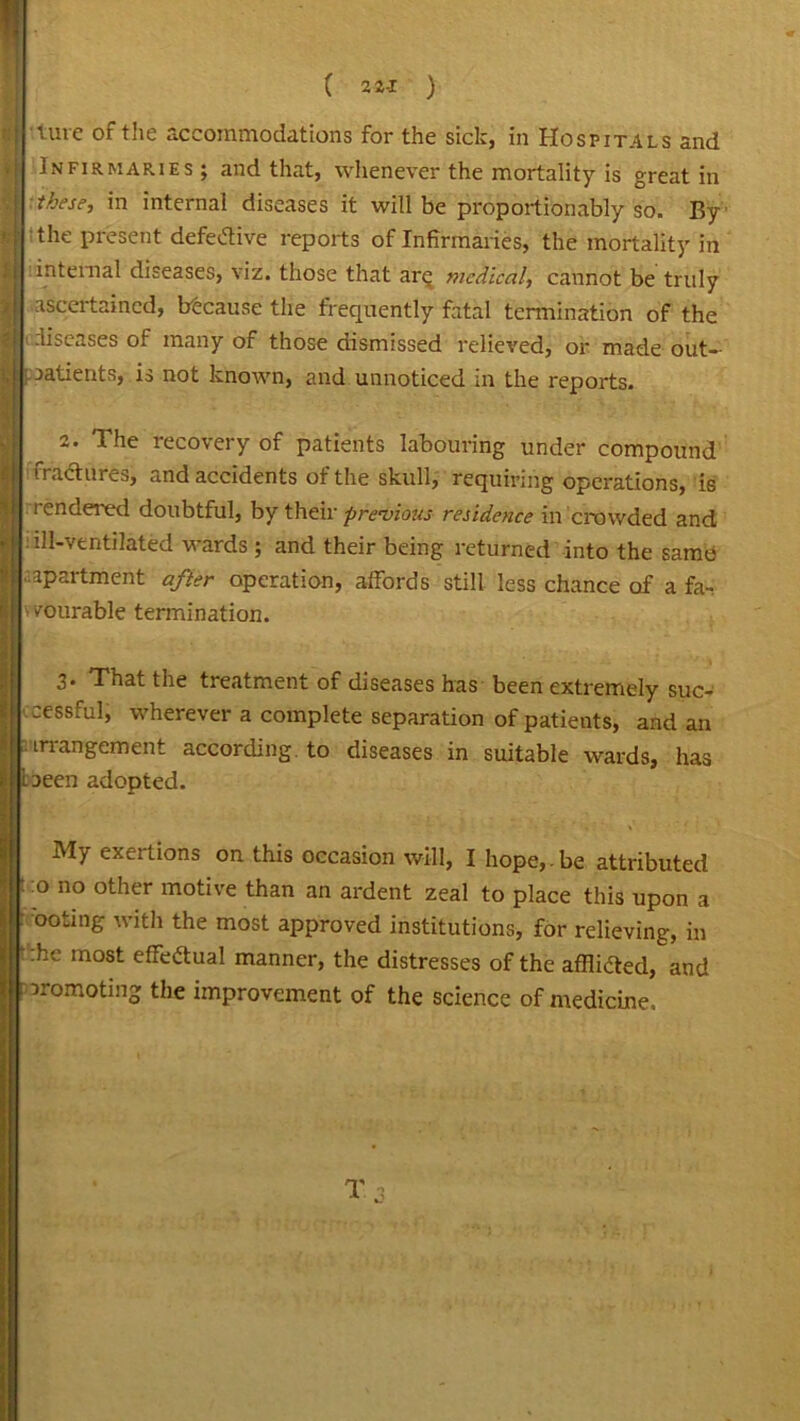 Infirmaries; and that, whenever the mortality is great in these, in internal diseases it will be proportionably so. By the present defective reports of Infirmaries, the mortality in internal diseases, viz. those that ar<^ medical, cannot be tridy ascertained, btcause the frequently fatal termination of the .iiseases of many of those dismissed relieved, or made out- patients, is not known, and unnoticed in the reports. 2. The recovery of patients labouring under compound vradtures, and accidents of the skull, requiring operations, ie rendered doubtful, by their previous residence in crowded and ill-ventilated wards ; and their being returned into the same apartment after operation, affords still less chance of a fa- v vmurable termination. 3. That the treatment of diseases has been extremely suc- cessful, wherever a complete separation of patients, and an ’arrangement according to diseases in suitable wards, has been adopted. My exei tions on this occasion will, I hope, • be attributed o no other motive than an ardent zeal to place this upon a ooting with the most approved institutions, for relieving, in :he most effectual manner, the distresses of the afflidted, and promoting the improvement of the science of medicine.