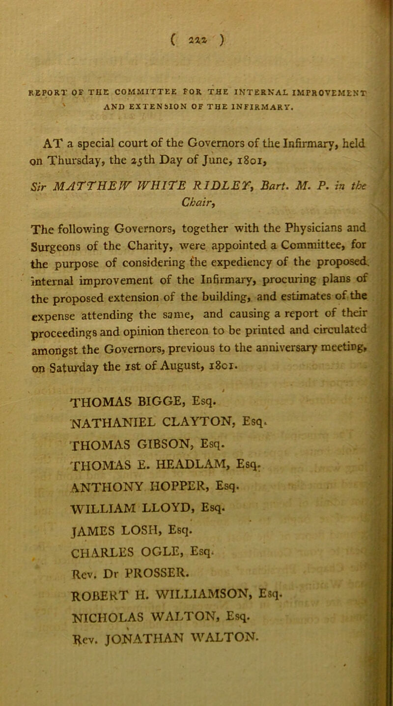 REPORT OF THE COMMITTEE FOR THE INTERNAL IMPROVEMENT ' AND EXTENSION OF THE INFIRMARY. AT a special court of the Governors of the Infirmary, held on Thursday, the 25 th Day of June, 1801, Sir MATTHEW WHITE RIDLEY, Bart. M. P. in the Chair, The following Governors, together with the Physicians and Surgeons of the Charity, were appointed a Committee, for the purpose of considering fhe expediency of the proposed, internal improvement of the Infirmary, procuring plans of the proposed extension of the building, and estimates of the expense attending the same, and causing a report of their proceedings and opinion thereon to be printed and circulated amongst the Governors, previous to the anniversary meeting, on Saturday the ist of August, 1801. . » THOMAS BIGGE, Esq. NATHANIEL CLAYTON, Esq. THOMAS GIBSON, Esq. THOMAS E. HEADLAM, Esq. ANTHONY HOPPER, Esq. WILLIAM LLOYD, Esq. JAMES LOSH, Esq. CHARLES OGLE, Esq. Rev. Dr PROSSER. ROBERT H. WILLIAMSON, Esq. NICHOLAS WALTON, Esq. Rev. JONATHAN WALTON.