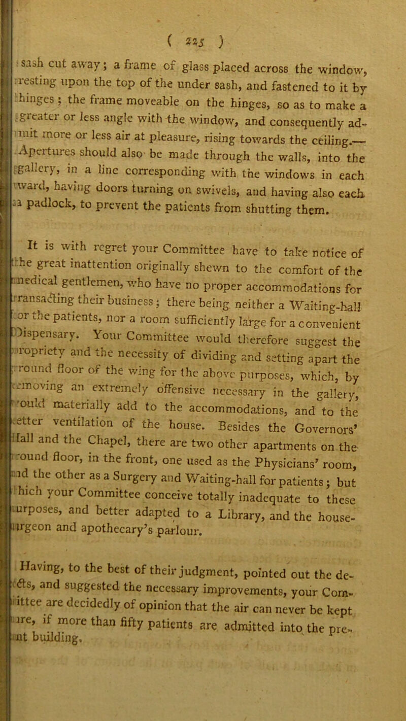 | sash cut away; a frame of glass placed across the window, \ iest'n£ upon the top of the under sash, and fastened to it by K hinges ; the frame moveable on the hinges, so as to make a greater or less angle with the window, and consequently ad- I iiiit more or less air at pleasure, rising towards the ceiling.— S *^Peitures should also be made through the walls, into the I [gallery, in a line corresponding with the windows in each I 'ward, having doors turning on swivels, and having also each a padlock, to prevent the patients from shutting them. ■ 11 1S Wlth rc£ret your Committee have to take notice of the great inattention originally shewn to the comfort of the medical gentlemen, who have no proper accommodations for Transacting their business; there being neither a Waiting-hall or the patients, nor a room sufficiently la'rge for a convenient Dispensary. Your Committee would therefore suggest the ropnety and the necessity of dividing and setting apart the round floor of the wing for the above purposes, which, by vcmoving an extremely offensive necessary in the gallery, 'ouId materially add to the accommodations, and to the otter ventilation of the house. Besides the Governors’ ' fall and the Chapel, there are two other apartments on the -ound floor, in the front, one used as the Physicians’ room, id the other as a Surgery and Waiting-hall for patients; but hich your Committee conceive totally inadequate to these mrposes, and better adapted to a Library, and the house- urgeon and apothecary’s parlour. Having, to the best of their judgment, pointed out the de- s, and suggested the necessary improvements, your Com- mittee are decidedly of opinion that the air can never be kept ire, if more than fifty patients are admitted into the pre- nt building, '
