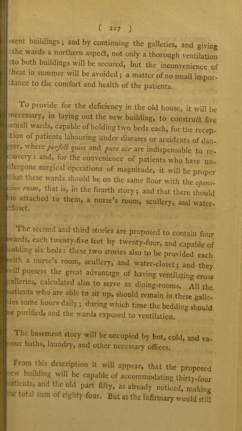 •cent buildings; and by continuing the galleries, and giving the wards a northern aspett, not only a thorough ventilation to both buildings will be secured, but the inconvenience of heat in summer will be avoided; a matter of no small impor- • tance to the comfort and health of the patients. To provide for the deficiency in the old house, it will be necessary, m hying out the new building, to construct five small wards, capable of holding two beds each, for the recep- tion of patients labouring under diseases or accidents of dan- ' -er, where perfect quiet and pure air are indispensable to re- covery : and, for the convenience of patients who have un- dergone surgical operations of magnitude, it will be proper hat tnese wards should be on the same floor with the opera- ion room, that is, in the fourth story; and that there should >e attached to them, a nurse’s room, scullerv, and water- :loset. The second and third stories are proposed to contain four vards, each twenty-five feet by twenty-four, and capable of ioldmg six beds: these two stories also to be provided each vith a nurse’s room, scullery, and water-closet; and they ill P°ssess the Sreat advantage of having ventilating cross .alleries, calculated also to serve as dining-rooms. All the ■atients who are able to sit up, should remain in these galle- ies somc llours daily; during which time the bedding should e purified, and the wards exposed to ventilation. 1 lie basement story will be occupied by hot, cold, and va- our baths, laundry, and other necessary offices. From this description it will appear, that the proposed ew building will be capable of accommodating thirty-four ■aticuts, and the old part fifty, as already noticed, making cc total sum of eighty-four. But as the Infirmary would still