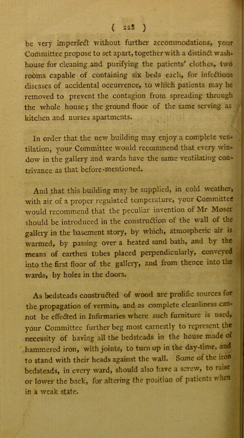 ( aa8 ) be very imperfeCt without further accommodations, your Committee propose to set apart, together with a distinct wash- house for cleaning and purifying the patients’ clothes, tw6 rooms capable of containing six beds each, for infectious diseases of accidental occurrence, to which patients may be removed to prevent the contagion from spreading through the whole house; the ground floor of the same serving as kitchen and nurses apartments. In order that the new building may enjoy a complete ven- tilation, your Committee would recommend that every win- dow in the gallery and wards have the same ventilating con- trivance as that before-mentioned. And ,that this building may be supplied, in cold weather, with air of a proper regulated temperature, your Committee would recommend that the peculiar invention of Mr Moser should be introduced in the construdion of the wall of the gallery in the basement story, by which, atmospheric air is warmed, by passing over a heated sand bath, and by the means of earthen tubes placed perpendicularly, conve>ed into the first floor of the gallery, and from thence into the wards, by holes in the doors. As bedsteads constructed of wood are prolific sources for the propagation of vermin, and as complete cleanliness can- not be effected in Infirmaries where such furniture is used, your Committee further beg most earnestly to represent the necessity of having all the bedsteads in the house made of hammered iron, with joints, to turnup in the day-time, and to stand with their heads against the wall. Some of the iron bedsteads, in every ward, should also have a screw, to raise or lower the back, for altering the position of patients w hen in a weak state.