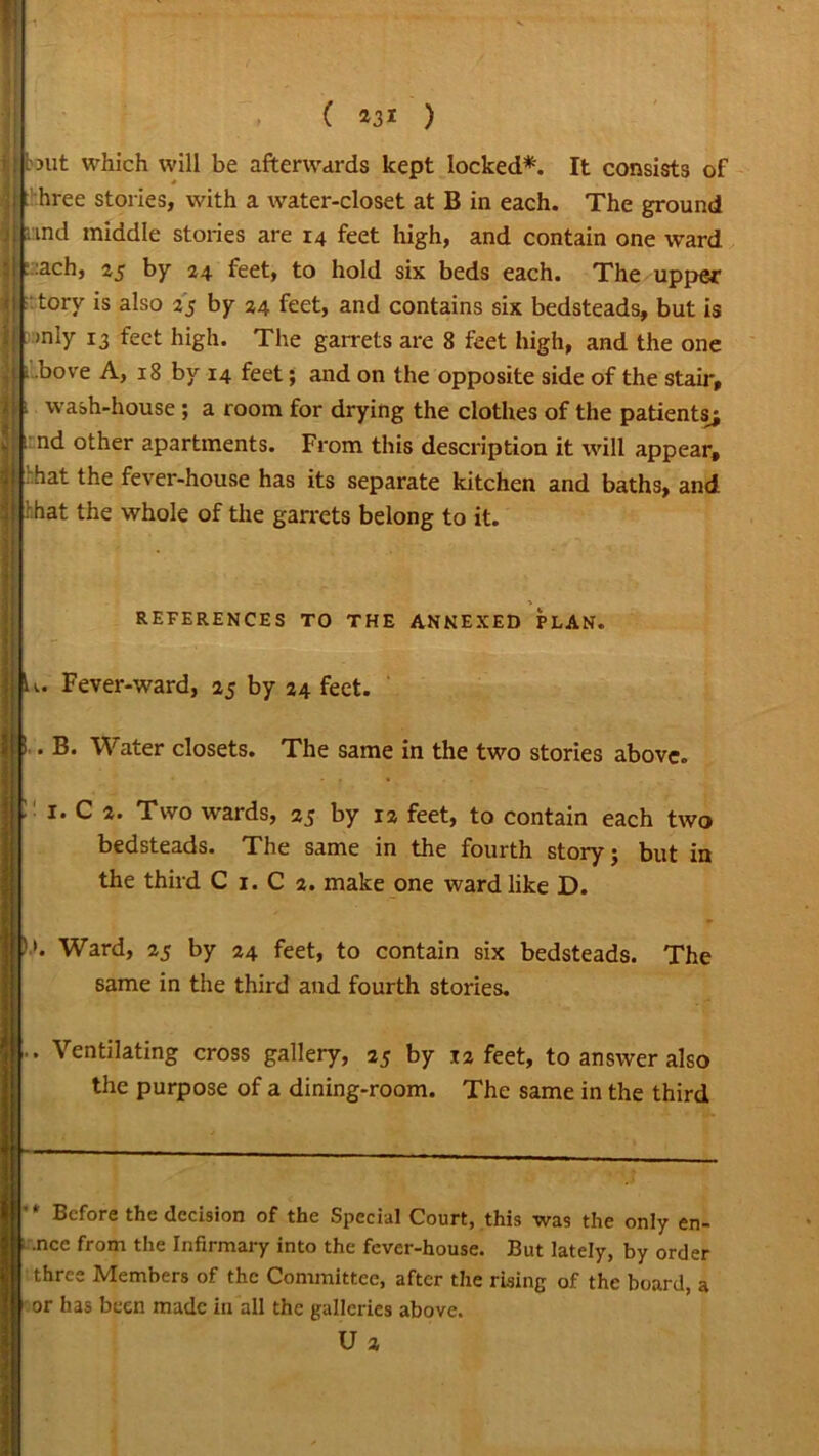 ( *31 ) tout which will be afterwards kept locked*. It consists of hree stories, with a water-closet at B in each. The ground and middle stories are 14 feet high, and contain one ward :ach, 25 by 24 feet, to hold six beds each. The upper tory is also 25 by 24 feet, and contains six bedsteads, but is >nly 13 feet high. The garrets are 8 feet high, and the one ilbove A, 18 by 14 feet; and on the opposite side of the stair, l wash-house ; a room for drying the clothes of the patients; nd other apartments. From this description it will appear, hat the fever-house has its separate kitchen and baths, and hat the whole of the garrets belong to it. REFERENCES TO THE ANNEXED PLAN. u. Fever-ward, aj by 24 feet. ’ . B. Water closets. The same in the two stories above. : 1. C 2. Two wards, 25 by 12 feet, to contain each two bedsteads. The same in the fourth story; but in the third C 1. C 2. make one ward like D. Ward, 25 by 24 feet, to contain six bedsteads. The same in the third and fourth stories. .. Ventilating cross gallery, 25 by 12 feet, to answer also the purpose of a dining-room. The same in the third '* Before the decision of the Special Court, this was the only en- ncc from the Infirmary into the fever-house. But lately, by order three Members of the Committee, after the rising of the board, a or has been made in all the galleries above. U 2