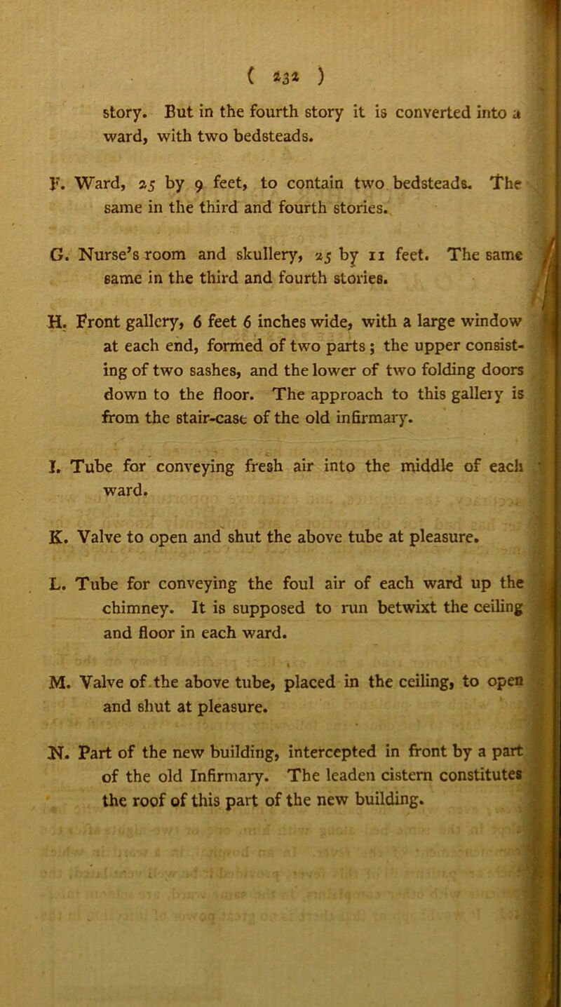 * ( *3* ) story. But in the fourth story it is converted into a ward, with two bedsteads. 1?. Ward, 25 by 9 feet, to contain two bedsteads. The same in the third and fourth stories. G. Nurse’s room and skullery, 25 by 11 feet. The same same in the third and fourth stories. H. Front gallery, 6 feet 6 inches wide, with a large window at each end, formed of two parts ; the upper consist- ing of two sashes, and the lower of two folding doors down to the floor. The approach to this gallery is from the stair-cast of the old infirmary. I. Tube for conveying fresh air into the middle of each ward. K. Valve to open and shut the above tube at pleasure. L. Tube for conveying the foul air of each ward up the chimney. It is supposed to run betwixt the ceiling and floor in each ward. M. Valve of the above tube, placed in the ceiling, to open and shut at pleasure. ' ' • ' . ‘ N. Part of the new building, intercepted in front by a part of the old Infirmary. The leaden cistern constitutes the roof of this part of the new building.