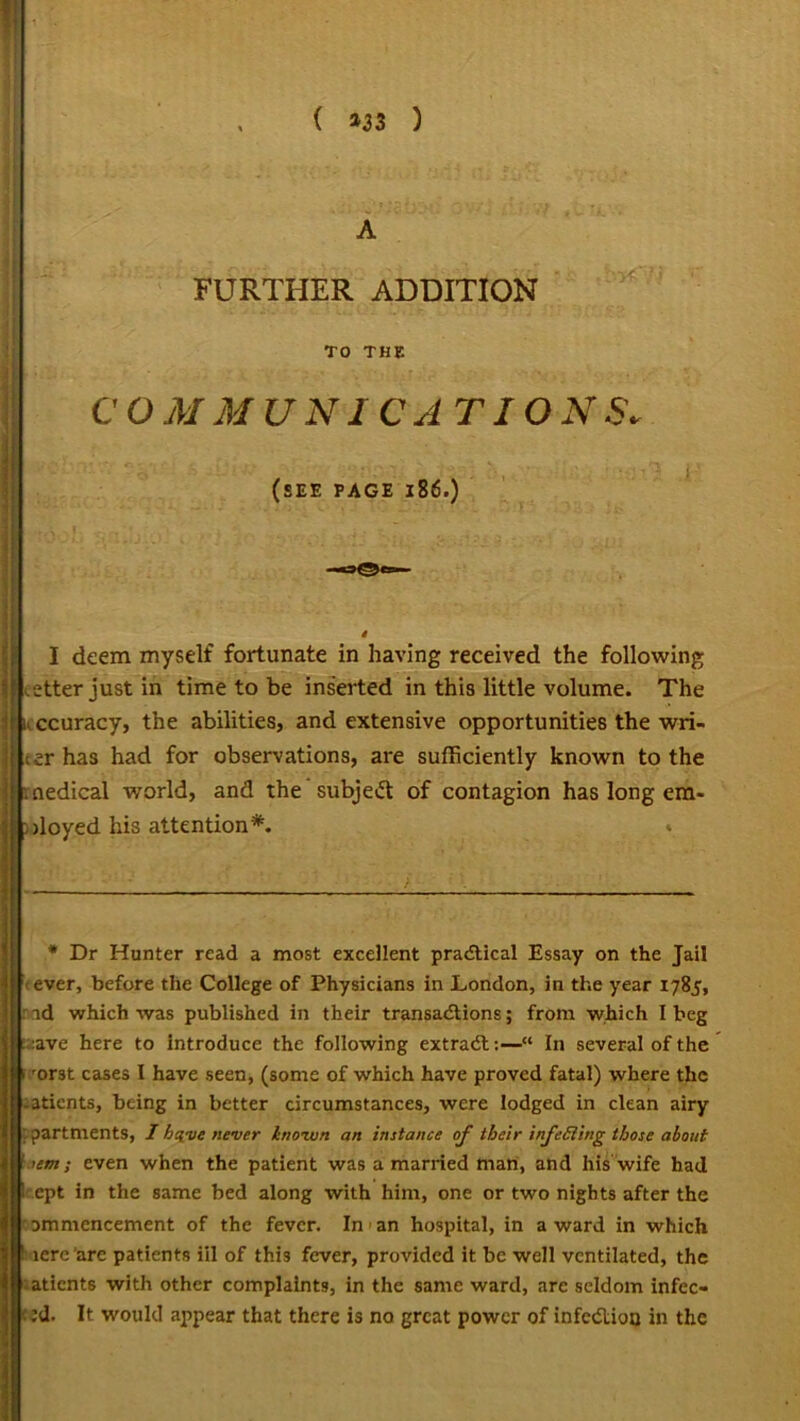 ( »33 ) FURTHER ADDITION TO THE CO M MUNI C ATI O NS. (SEE PAGE 186.) I deem myself fortunate in having received the following etterjustin time to be inserted in this little volume. The ccuracy, the abilities, and extensive opportunities the wri- ter has had for observations, are sufficiently known to the [medical world, and the subject of contagion has long em- loyed his attention*. * * Dr Hunter read a most excellent practical Essay on the Jail ever, before the College of Physicians in London, in the year 1785, id which was published in their transactions; from which I beg ave here to introduce the following extract:—“ In several of the 1 orst cases I have seen, (some of which have proved fatal) where the -atients, being in better circumstances, were lodged in clean airy apartments, I have never hiovun an instance of their infeSling those about ’em; even when the patient was a married man, and his wife had ept in the same bed along with him, one or two nights after the ommencement of the fever. In * 1 an hospital, in a ward in which 1 lere 'are patients ill of this fever, provided it be well ventilated, the atients with other complaints, in the same ward, are seldom infec- • ’d. It would appear that there is no great power of infection in the
