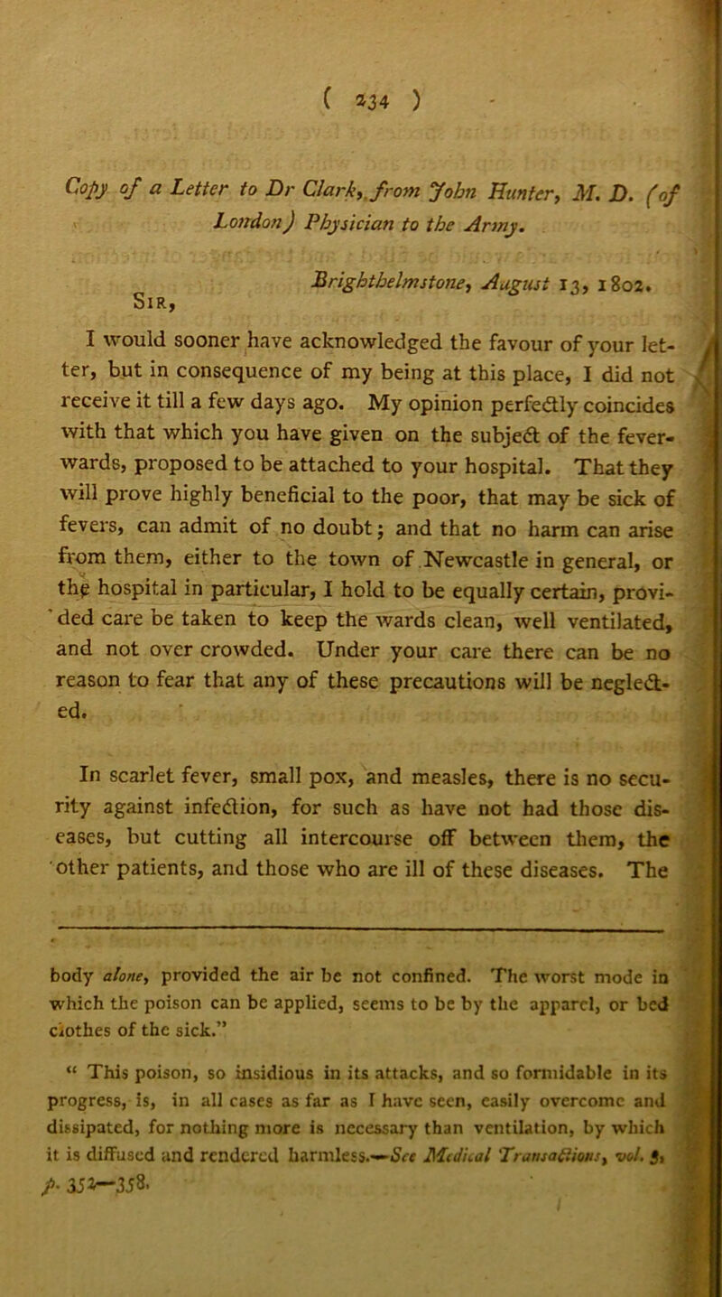 Copy of a Letter to Dr Clark,, from John Hunter, M. D. (of London) Physician to the Army. Brighthelmstone, August 13, 1802. Sir, I would sooner have acknowledged the favour of your let- ter, but in consequence of my being at this place, I did not receive it till a few days ago. My opinion perfe&ly coincides with that which you have given on the subjedt of the fever- wards, proposed to be attached to your hospital. That they will prove highly beneficial to the poor, that may be sick of fevers, can admit of no doubt; and that no harm can arise from them, either to the town of Newcastle in general, or the hospital in particular, I hold to be equally certain, provi- ' ded care be taken to keep the wards clean, well ventilated, and not over crowded. Under your care there can be no reason to fear that any of these precautions will be neglect- ed. In scarlet fever, small pox, and measles, there is no secu- rity against infedlion, for such as have not bad those dis- eases, but cutting all intercourse off between them, the other patients, and those who are ill of these diseases. The body alone, provided the air be not confined. The worst mode in which the poison can be applied, seems to be by the apparel, or bed clothes of the sick.” “ This poison, so insidious in its attacks, and so formidable in its progress, is, in all cases as far as I have seen, easily overcome and dissipated, for nothing more is necessary than ventilation, by which it is diffused and rendered harmless.—See Medical 'Transactions, vol. 3, />• 3J*-*358.
