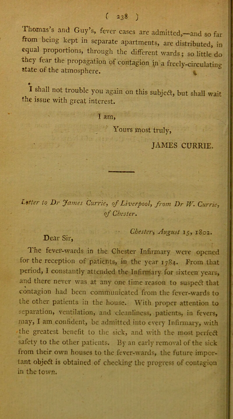 ( *38 ) Thomas’s and Guy’s, fever cases are admitted,—and so far from being kept in separate apartments, are distributed, in equal proportions, through the different wards; so little do they fear the propagation of contagion in a freely-circulating state of the atmosphere. ^ • I shall not trouble you again on this subjeft, but shall wait the issue with great interest. I am, Yours most truly, JAMES CURRIE. Lstter to Dr James Currie, of Liverpool, from Dr W. Currie, of Chester. Chester, August 15, 1802. Dear Sir, The fever-wards in the Chester Infirmary were opened lor the reception of patients, in the year 1784. From that period, I constantly attended the Infirmary for sixteen years, and there never was at any one time reason to suspetft that contagion had been communicated from the fever-wards to the other patients in the house. With proper attention to separation, ventilation, and cleanliness, patients, in fevers, may, I am confident, be admitted into every Infirmary, with the greatest benefit to the sick, and with the most perfect safety to the other patients. By an early removal of the sick from their own houses to the fever-wards, the future impor- tant object is obtained of checking the progress of contagion in the town.