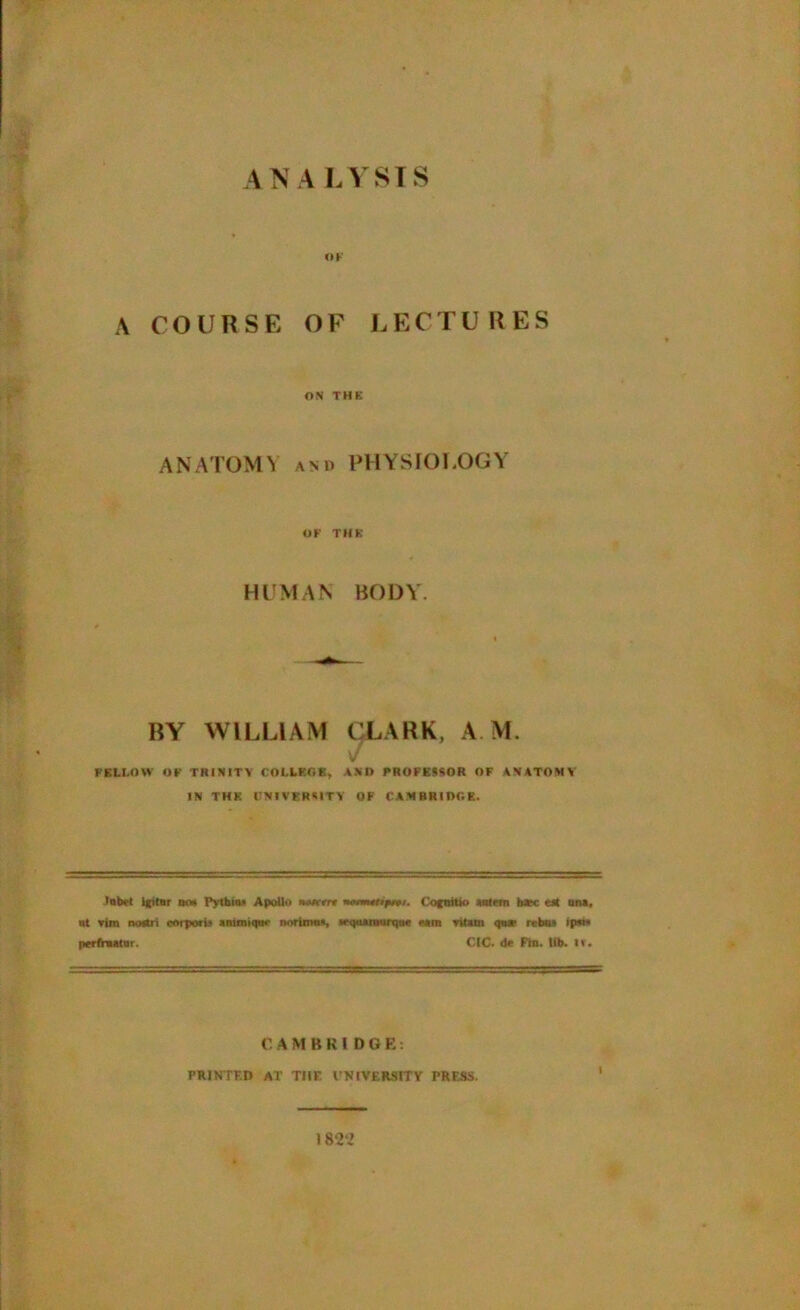 ANA LYSIS OK A COURSE OF LECTURES ON THE ANATOMY and PHYSIOLOGY OF THE HUMAN BODY. BY WILLIAM CLARK, A M. FELLOW OF TRINITY COLLEGE, AND PROFESSOR OF ANATOMY IN THE UNIVERSITY OF CAMBRIDGE. Inbet IfitBr dm Pythias Apollo nMrrre nemuopivi. t'ognitvo Salem b*c est ana, ut vim noatri coiporb ammiqm- norimos, seqaarnurque earn vitam qaae rebus ip»« perfrnainr. CIC. de Fin. lib. IV. CAMBKIDGE: PRINTED AT TIIF. VNtVERSITY PRESS.