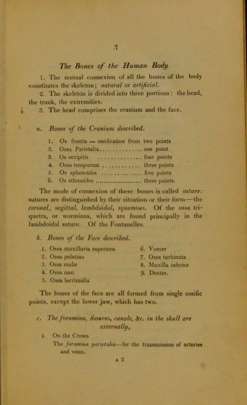 The Bones of the Human Body. 1. The mutual connexion of all the bones of the body constitutes the skeleton; natural or artificial. 2. The skeleton is divided into three portions : the head, the trunk, the extremities. 3. The head comprises the cranium and the face. a. Bones of the Cranium described. 1. Os frontis — ossification from two points 2. Ossa Parietalia one point 3. Os occipitis four points 4. Ossa temporura three points 5. Os sphenoides five points 6. Os ethnioides three points. The mode of connexion of these bones is called suture: sutures are distinguished by their situation or their form—the coronal, sagittal, lambdoidal, squamous. Of the ossa tri- quetra, or wormiana, which are found principally in the lambdoidal suture. Of the Fontanelles. b. Bones of the Face described. 1. Ossa maxillaria superiora 2. Ossa palatina 3. Ossa mala? 4. Ossa nasi 5. Ossa lacrimalia The bones of the face are all formed from single ossific points, except the lower jaw, which has two. 6. Vomer 7. Ossa turbinata 8. Maxilla inferior 9. Dentes. c. The Joramina, fissures, canals, frc. in the skull are externally, 1. On the Crown The foramina parietalia—for the transmission of arteries and veins.