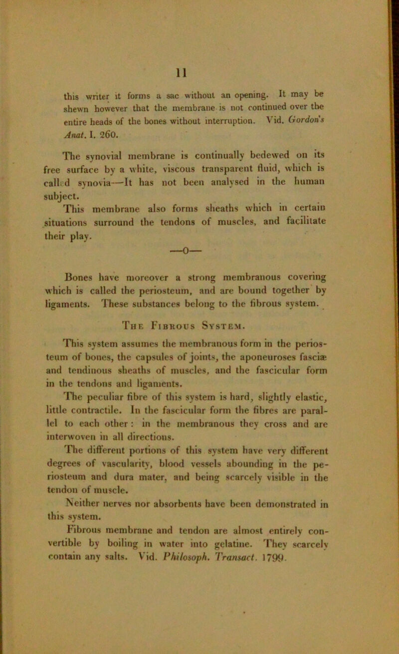 this writer it forms a sac without an opening. It may be shewn however that the membrane is not continued over the entire heads of the bones without interruption. Vid. Gordon's Anat. I. 260. The synovial membrane is continually bedewed on its free surface by a white, viscous transparent fluid, which is call d synovia—-It has not been analysed in the human subject. This membrane also forms sheaths which in certain situations surround the tendons of muscles, and facilitate their play. ■■ -0 ■ ■ Bones have moreover a strong membranous covering which is called the periosteum, and are bound together by ligaments. These substances belong to the fibrous system. The Fibrous System. This system assumes the membranous form in the perios- teum of bones, the capsules of joints, the aponeuroses fasci® and tendinous sheaths of muscles, and the fascicular form in the tendons and ligaments. The peculiar fibre of this system is hard, slightly elastic, little contractile. In the fascicular form the fibres are paral- lel to each other : in the membranous they cross and are interwoven in all directions. The different portions of this system have very different degrees of vascularity, blood vessels abounding in the pe- riosteum and dura mater, and being scarcely visible in the tendon of muscle. Neither nerves nor absorbents have been demonstrated in this system. Fibrous membrane and tendon are almost entirely con- vertible by boiling in water into gelatine. They scarcelv contain any salts. Vid. Philosoph. Transact. 1799