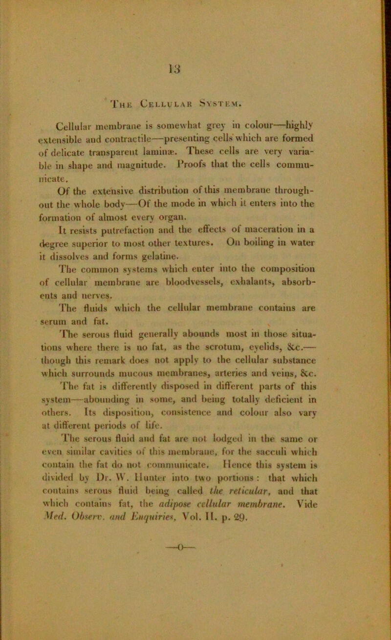 13 The Cellular System. Cellular membrane is somewhat grey in colour—highly extensible aud contractile—presenting cellsWhich are formed of delicate transparent laminae. These cells are very varia- ble in shape and magnitude. Proofs that the cells commu- nicate. Of the extensive distribution of this membrane through- out the whole body—Of the mode in which it enters into the formation of almost every organ. It resists putrefaction and the effects of maceration in a degree superior to most other textures. On boiling in water it dissolves and forms gelatine. The common systems which enter into the composition of cellular membrane are bloodvessels, exhalants, absorb- ents and nerves. The fluids which the cellular membrane contains are serum and fat. The serous fluid generally abounds most in those situa- tions where there is no fat, as the scrotum, eyelids, &c.— though this remark does not apply to the cellular substance which surrounds mucous membranes, arteries and veius, &c. The fat is differently disposed in different parts of this system—abounding in some, and being totally deficient in others. Its disposition, consistence and colour also vary at different periods of life. The serous fluid and fat are not lodged in the same or even similar cavities of this membrane, for the saccuii which contain the fat do not communicate. Hence this system is divided by l)r. \\ . Hunter into two portions: that which contains serous fluid being called the reticular, and that which contains fat, the adipose cellular membrane. V ide