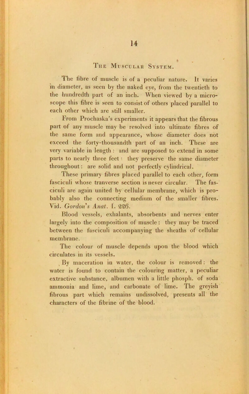The M uscular System. The fibre of muscle is of a peculiar nature. It varies in diameter, as seen by the naked eye, from the twentieth to the hundredth part of an inch. When viewed by a micro- scope this fibre is seen to consist of others placed parallel to each other which are still smaller. From Prochaska’s experiments it appears that the fibrous part of any muscle may be resolved into ultimate fibres of the same form and appearance, whose diameter does not exceed the forty-thousandth part of an inch. These are very variable in length : and are supposed to extend in some parts to nearly three feet - they preserve the same diameter throughout: are solid and not perfectly cylindrical. These primary fibres placed parallel to each other, form fasciculi whose tranverse section is never circular. The fas- ciculi are again united by cellular membrane, which is pro- bably also the connecting medium of the smaller fibres. Vid. Gordon's Anat. I. 226. Blood vessels, exhalants, absorbents and nerves enter largely into the composition of muscle: they may be traced between the fasciculi accompanying the sheaths of cellular membrane. The colour of muscle depends upon the blood which circulates in its vessels. By maceration in water, the colour is removed: the water is found to contain the colouring matter, a peculiar extractive substance, albumen with a little phosph. of soda ammonia and lime, and carbonate of lime. The greyish fibrous part which remains undissolved, presents all the characters of the fibrine of the blood.