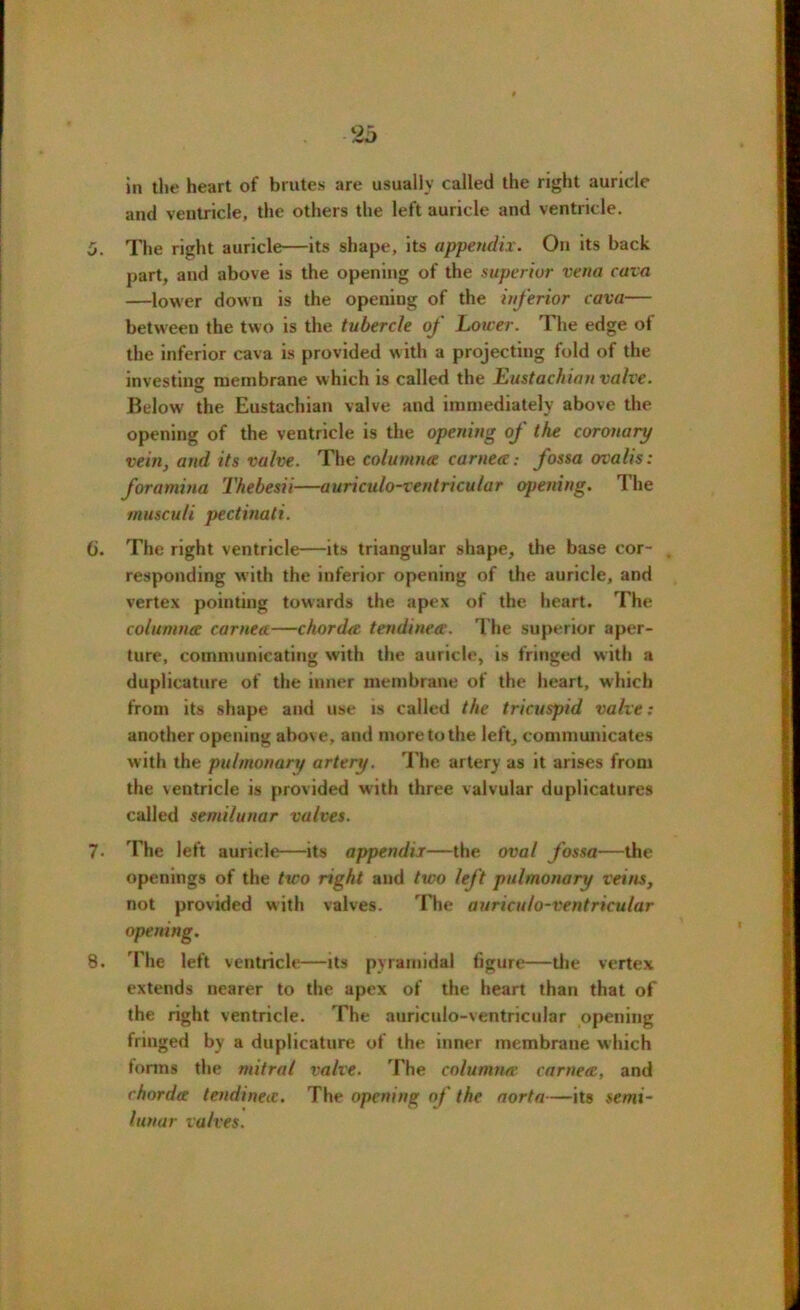in the heart of brutes are usually called the right auricle and ventricle, the others the left auricle and ventricle. 0. The right auricle—its shape, its appendix. On its back part, and above is the opening of the superior vena cava —lower down is the opening of the inferior cava— between the two is the tubercle of Lower. The edge of the inferior cava is provided with a projecting fold of the investing membrane which is called the Eustachian valve. Below the Eustachian valve and immediately above the opening of the ventricle is the opening of the coronary vein, and its valve. The column# cornea: fossa ovalis: foramina Thebesii—auriculo-ventricular opening. The musculi pectinati. 6. The right ventricle—its triangular shape, the base cor- . responding with the inferior opening of the auricle, and vertex pointing towards the apex of the heart. The columna cornea—chorda tendinea. The superior aper- ture, communicating with the auricle, is fringed with a duplicature of the inner membrane of the heart, which from its shape and use is called the tricuspid valve: another opening above, and more to the left, communicates with the pulmonary artery. The artery as it arises from the ventricle is provided with three valvular duplicatures called semilunar valves. 7. The left auricle—its appendix—the oval fossa—the openings of the two right and two left pulmonary veins, not provided with valves. The auriculo-ventricular opening. 8. The left ventricle—its pyramidal figure—the vertex extends nearer to the apex of the heart than that of the right ventricle. The auriculo-ventricular opening fringed by a duplicature of the inner membrane which forms the mitral valve. The columna cornea, and chorda tendinea. The opening of the aorta—its semi- lunar valves.