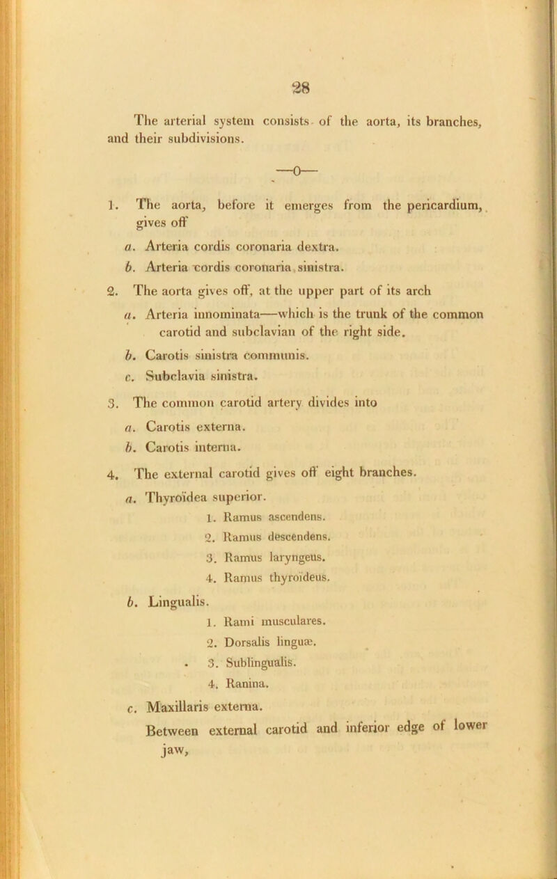 28 The arterial system consists- of the aorta, its branches, and their subdivisions. 1. The aorta, before it emerges from the pericardium, gives oft’ a. Arteria cordis coronaria dextra. b. Arteria cordis coronaria sinistra. 2. The aorta gives off. at the upper part of its arch a. Arteria innominata—which is the trunk of the common carotid and subclavian of the right side. b. Carotis sinistra communis. c. Subclavia sinistra. 3. The common carotid artery divides into a. Carotis externa. b. Carotis interna. 4. The external carotid gives off’ eight branches. a. Thyroidea superior. 1. Ramus ascendens. 2. Ramus descendens. 3. Ramus laryngeus. 4. Ramus thyroideus. b. Lingualis. 1. Rami inusculares. 2. Dorsalis linguaj. • 3. Sublingualis. 4. Ranina. c. Maxillaris externa. Between external carotid and inferior edge of lower jaw.