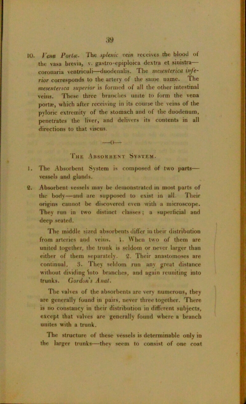 10. I'cna Porta. The splenic rein reteivts the blood of the vasa brevia, v. gastro-epiploica dextra et sinistra— corouaria ventriculi—duodenalis. The mesenterica infe- rior corresponds to the artery of the same name. The mesenterica superior is formed of all the other intestinal veins. These three brandies unite to form the vena porta4, which after receiving in its course the veins of the pyloric extremity of the stomach and of the duodenum, penetrates the liver, and delivers its contents in all directions to that viscus. The Absorbent System. 1. The Absorbent System is composed of two parts— vessels and glands. 2. Absorbent vessels may be demonstrated in most parts of the body—and are supposed to exist in all. Their origins cannot be discovered even with a microscope. They run in two distinct classes; a superficial and deep seated. The middle sized absorbents differ in their distribution from arteries and veins. 1. When two of them are united together, the trunk is seldom or never larger than either of them separately. 2. Their anastomoses are continual. 3. They seldom run any great distance without dividing Into branches, and again reuniting into trunks. Gordons Anal. The valves of the absorbents are very numerous, they are generally found in pairs, never three together. There is no constancy in their distribution in different subjects, except that valves are generally found where a branch unites with a trunk. The structure of these vessels is determinable only in the larger trunks—thev seem to consist of one coat