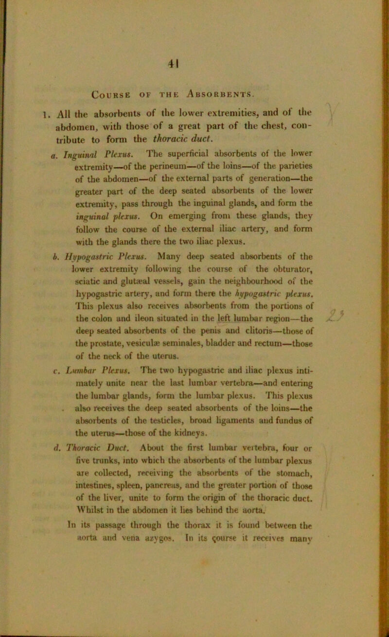 CoUHSE OF THE ABSORBENTS. 1. All the absorbents of the lower extremities, and of the abdomen, with those of a great part of the chest, con- tribute to form the thoracic duct. a. Inguinal Plexus. The superficial absorbents of the lower extremity—of the perineum—of the loins—of the parieties of the abdomen—of the external parts of generation—the greater part of the deep seated absorbents of the lower extremity, pass through the inguinal glands, and form the inguinal plexus. On emerging from these glands, they follow the course of the external iliac artery, and form with the glands there the two iliac plexus. b. Hypogastric Plexus. Many deep seated absorbents of the lower extremity following the course of the obturator, sciatic and glutreal vessels, gain the neighbourhood of the hypogastric artery, and form there the hypogastric plexus. This plexus also receives absorbents from the portions of the colon and ileon situated in the left lumbar region—the deep seated absorbents of the penis and clitoris—those of the prostate, vesiculae seminales, bladder and rectum—those of the neck of the uterus. c. Lumbar Plexus. The two hypogastric and iliac plexus inti- mately unite near the last lumbar vertebra—and entering the lumbar glands, form the lumbar plexus. This plexus also receives the deep seated absorbents of the loins—the absorbents of the testicles, broad ligaments and fundus of the uterus—those of the kidneys. d. Thoracic Duct. About the first lumbar vertebra, four or five trunks, into which the absorbents of the lumbar plexus are collected, receiving the absorbents of the stomach, intestines, spleen, pancreas, and the greater portion of those of the liver, unite to form the origin of the thoracic duct. Whilst in the abdomen it lies behind the aorta. In its passage through the thorax it is found between the aorta and vena azygos. In its qourse it receives many