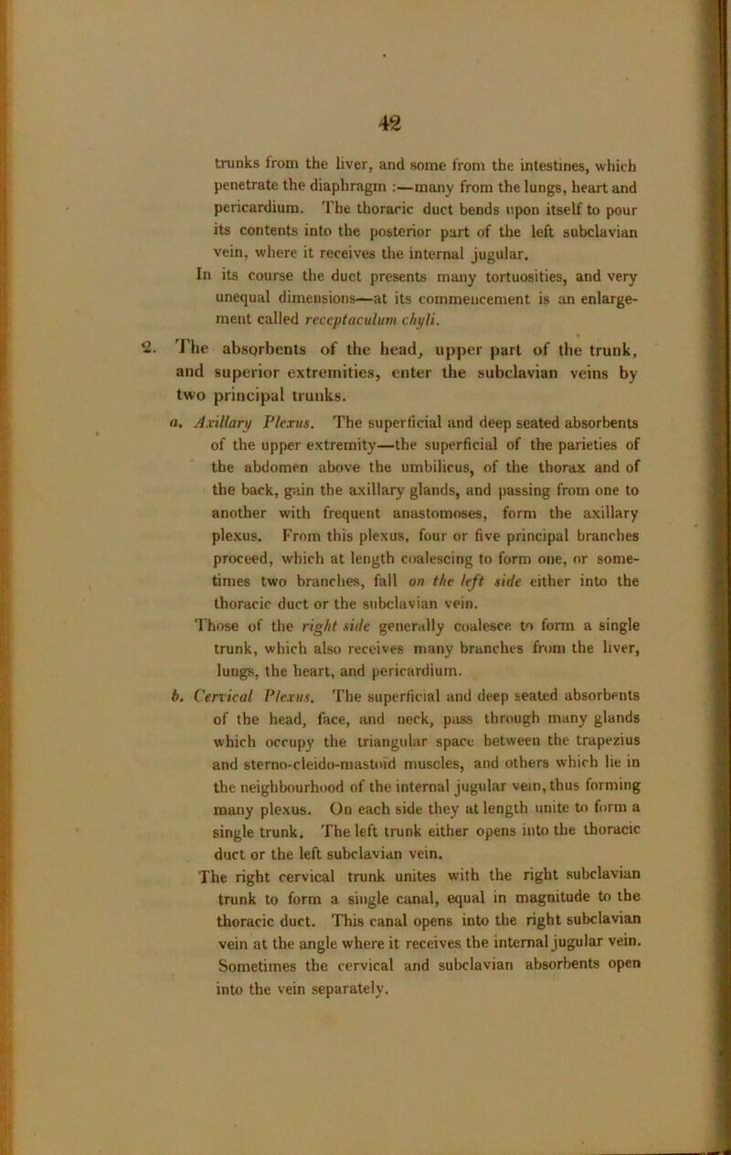 trunks irom the liver, and some from the intestines, which penetrate the diaphragm :—many from the lungs, heart and pericardium. The thoracic duct bends upon itself to pour its contents into the posterior part of the left subclavian vein, where it receives the internal jugular. In its course the duct presents many tortuosities, and very unequal dimensions—at its commencement is an enlarge- ment called reccptaculurn chyli. *2. The absQrbents of the head, upper part of the trunk, and superior extremities, enter the subclavian veins by two principal trunks. a. Axillary Plexus. The superficial and deep seated absorbents of the upper extremity—the superficial of the parieties of the abdomen above the umbilicus, of the thorax and of the back, gain the axillary glands, and passing from one to another with frequent anastomoses, form the axillary plexus. From this plexus, four or five principal branches proceed, which at length coalescing to form one, or some- times two branches, fall on the left side either into the thoracic duct or the subclavian vein. Those of the right side generally coalesce, to form a single trunk, which also receives many branches from the liver, lungs, the heart, and pericardium. b. Cervical Plexus. The superficial and deep seated absorbents of the head, face, and neck, pass through many glands which occupy the triangular space between the trapezius and sterno-cleido-mastoid muscles, and others which lie in the neighbourhood of the internal jugular vein, thus forming many plexus. On each side they at length unite to form a single trunk. The left trunk either opens into the thoracic duct or the left subclavian vein. The right cervical trunk unites with the right subclavian trunk to form a single canal, equal in magnitude to the thoracic duct. This canal opens into the right subclavian vein at the angle where it receives the internal jugular vein. Sometimes the cervical and subclavian absorbents open into the vein separately.