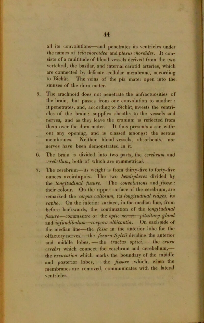 44 all its convolutions—and penetrates its ventricles under the names of telachordidea and plexus chord ides. It con- sists of a multitude of blood-vessels derived from the two vertebral, the basilar, and internal carotid arteries, which are connected by delicate cellular membrane, according to Bichat. The veins of the pia mater open into the sinuses of the dura mater. 5. The arachnoid does not penetrate the anfractuosities of the brain, but passes from one convolution to another : it penetrates, and, according to Bichat, invests the ventri- cles of the brain : supplies sheaths to the vessels and nerves, and as they leave the cranium is reflected from them over the dura mater. It thus presents a sac with- out any opening, and is classed amongst the serous membranes. JN either blood-vessels, absorbents, nor nerves have been demonstrated in it. 6. The brain is divided into two parts, the cerebrum and cerebellum, both of which are symmetrical. 7. The cerebrum—its weight is from thirty-five to forty-five ounces avoirdupois. The two hemispheres divided by the longitudinal Jissure. The convolutions and fossa : their colour. On the upper surface of the cerebrum, are remarked the corpus callosum, its longitudinal ridges, its raphe. On the inferior surface, in the median line, from before backwards, the continuation of the longitudinal fissure—commissure of the optic nerves—pituitary gland and infundibulum—corpora albicantia. On each side of the median line—the fossa in the anterior lobe for the olfactory nerves,—the jissura Sylvii dividing the anterior and middle lobes, — the tractus optici, — the crura cerebri which connect the cerebrum and cerebellum,— the excavation which marks the boundary of the middle and posterior lobes, — the Jissure which, when the membranes are removed, communicates with the lateral ventricles.