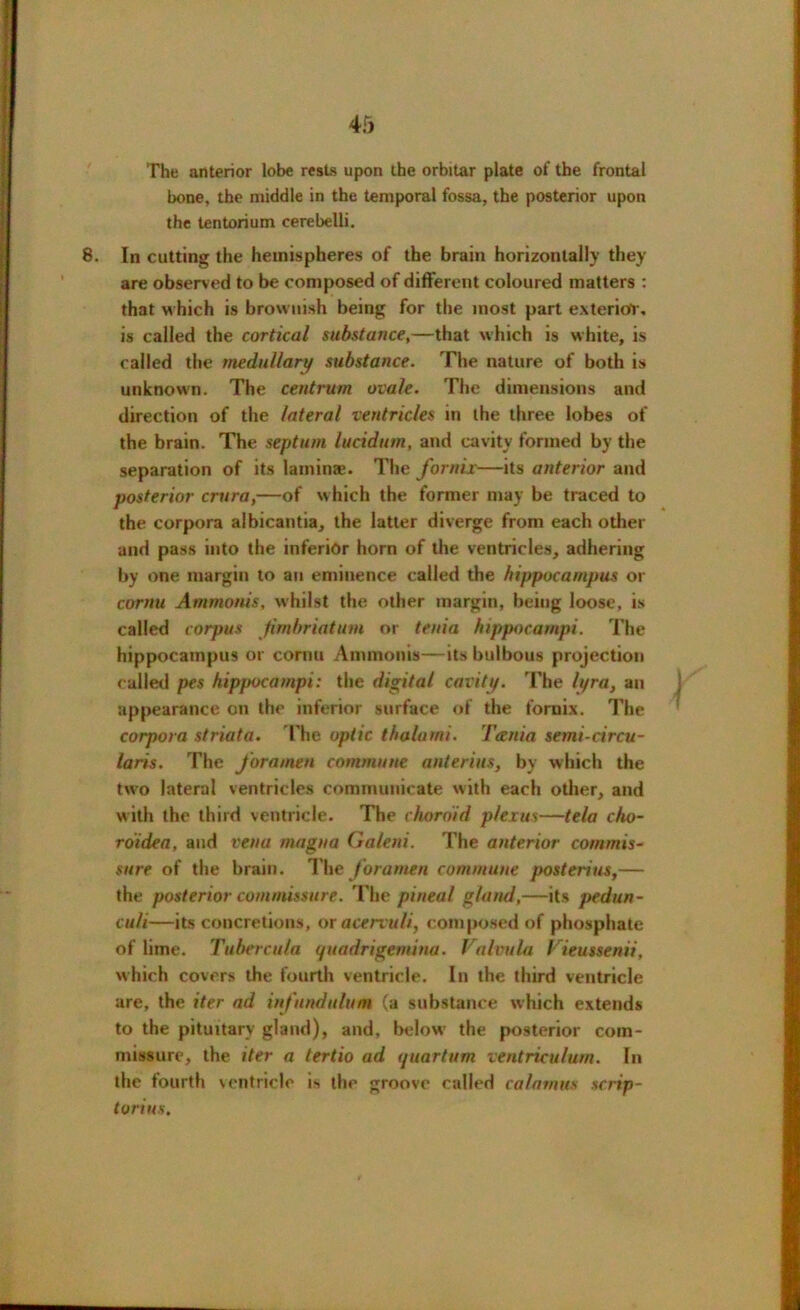 45 The anterior lobe rests upon the orbitar plate of the frontal bone, the middle in the temporal fossa, the posterior upon the tentorium cerebelli. 8. In cutting the hemispheres of the brain horizontally they are observed to be composed of different coloured matters : that which is brownish being for the most part exterior, is called the cortical substance,—that which is white, is called the medullary substance. The nature of both is unknown. The centrum ovale. The dimensions and direction of the lateral ventricles in the three lobes of the brain. The septum lucidum, and cavity formed by the separation of its lamina;. The fornix—its anterior and posterior crura,—of which the former may be traced to the corpora albicantia, the latter diverge from each other and pass into the inferior horn of the ventricles, adhering by one margin to an eminence called the hippocampus or cornu Ammonis, whilst the other margin, being loose, is called corpus fimbriatum or tenia hippocampi. The hippocampus or cornu Ammonis—its bulbous projection called pes hippocampi: the digital cavity. The h/ra, an appearance on the inferior surface of the fornix. The corpora striata. The optic tholami. Tania semi-circu- laris. The foramen commune anterius, by which the two lateral ventricles communicate with each other, and with the third ventricle. The choroid plexus—tela cho- roidea, and vena magna Galcni. The anterior commis- sure of the brain. The foramen commune posterius,— the posterior commissure. The pineal gland,—its pedun- culi—its concretions, or acervuli, composed of phosphate of lime. Tubercula (jitadrigemiua. Valvulu Vieussenii, which covers the fourth ventricle. In the third ventricle are, the iter ad infitndulum (a substance which extends to the pituitary gland), and, below the posterior com- missure, the iter a tertio ad i/uartum ventriculum. In the fourth ventricle is the groove called calamus scrip- torins.