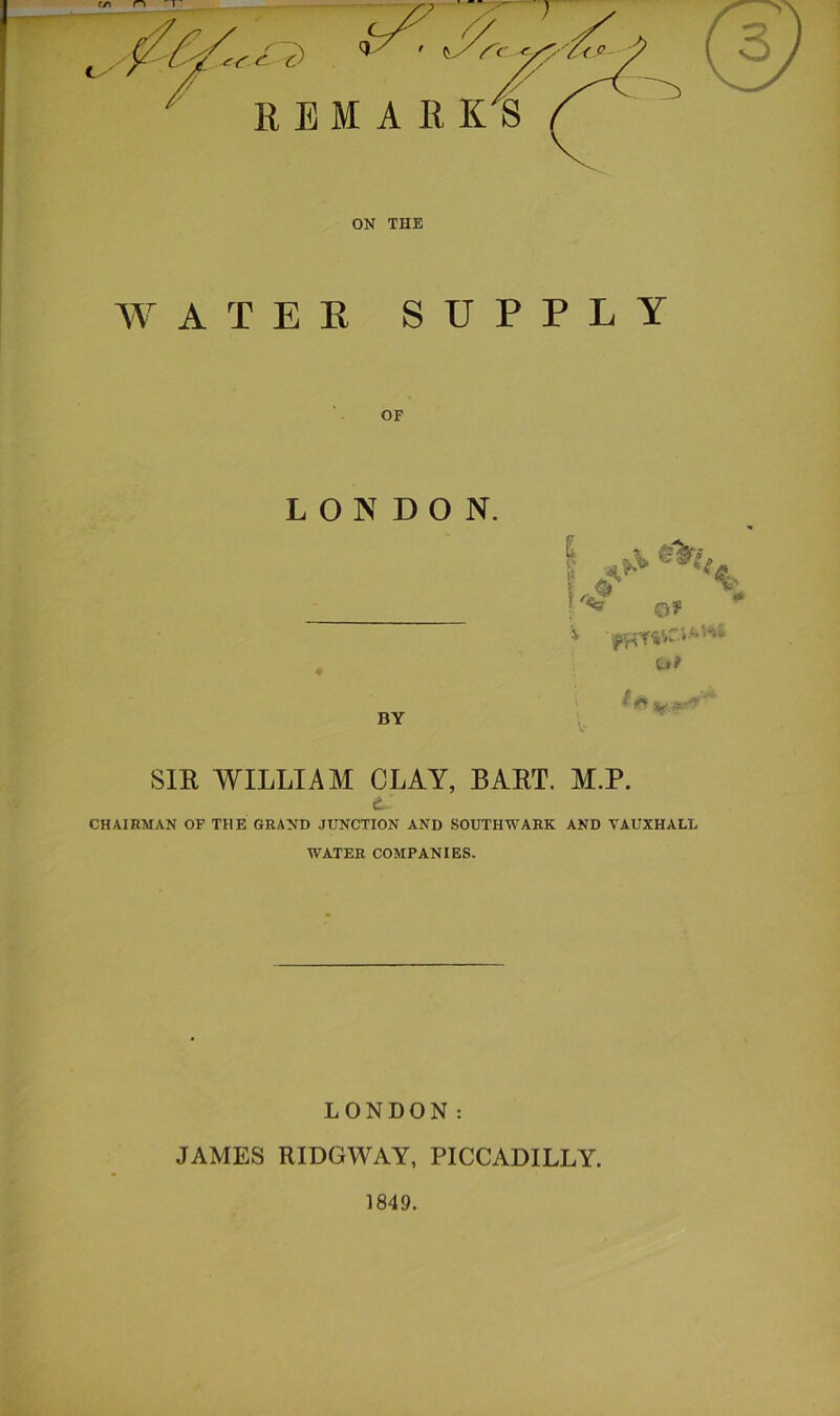 ON THE W A T E K SUPPLY OF LONDON. BY SIE WILLIAM CLAY, BAET. M.P. d CHAIRMAN OF THE GRAND JUNCTION AND SOUTHWARK AND VAUXHALL WATER COMPANIES. LONDON: JAMES RIDGWAY, PICCADILLY. 1849.