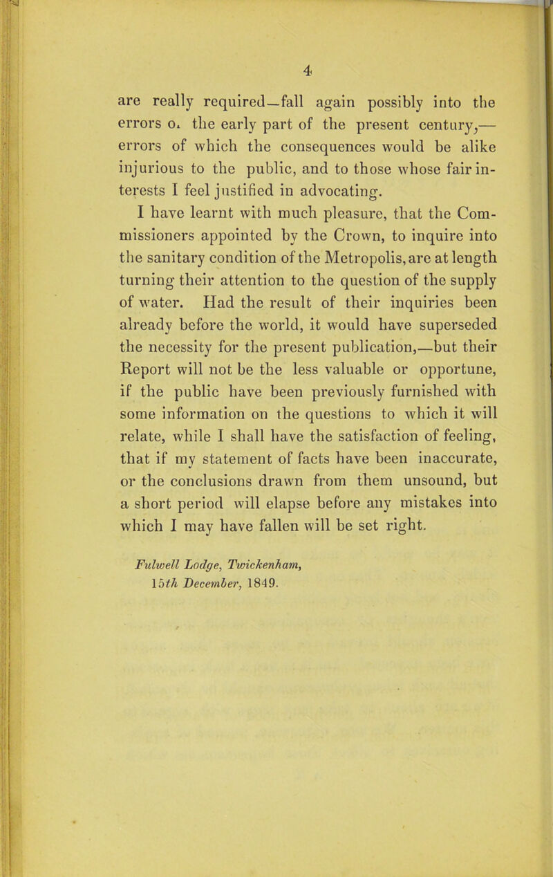 are really required—fall again possibly into the errors o* the early part of the present century^— errors of which the consequences would be alike injurious to the public, and to those whose fair in- terests I feel justified in advocating. I have learnt with much pleasure, that the Com- missioners appointed by the Crown, to inquire into the sanitary condition of the Metropolis, are at length turning their attention to the question of the supply of M'ater. Had the result of their inquiries been already before the world, it would have superseded the necessity for the present publication,—but their Report will not be the less valuable or opportune, if the public have been previously furnished with some information on the questions to which it will relate, while I shall have the satisfaction of feeling, that if my statement of facts have been inaccurate, or the conclusions drawn from them unsound, but a short period will elapse before any mistakes into which I may have fallen will be set right. Fulwell Lodge, Twickenham, \bth December, 1849.